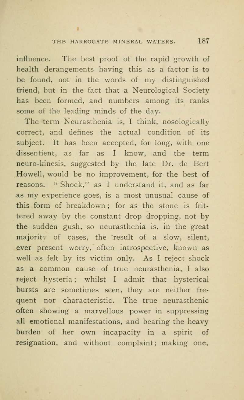 influence. The best proof of the rapid growth of health derangements having this as a factor is to be found, not in the words of my distinguished friend, but in the fact that a Neurological Society has been formed, and numbers among its ranks some of the leading minds of the day. The term Neurasthenia is, I think, nosologically correct, and defines the actual condition of its subject. It has been accepted, for long, with one dissentient, as far as I know, and the term neuro-kinesis, suggested by the late Dr. de Bert Howell, would be no improvement, for the best of reasons.  Shock, as I understand it, and as far as my experience goes, is a most unusual cause of this form of breakdown ; for as the stone is frit- tered away by the constant drop dropping, not by the sudden gush, so neurasthenia is, in the great majority of cases, the 'result of a slow, silent, ever present worry, often introspective, known as well as felt by its victim only. As I reject shock as a common cause of true neurasthenia, I also reject hysteria; whilst I admit that hysterical bursts are sometimes seen, they are neither fre- quent nor characteristic. The true neurasthenic often showing a marvellous power in suppressing all emotional manifestations, and bearing the heavy burden of her own incapacity in a spirit of resignation, and without complaint; making one,
