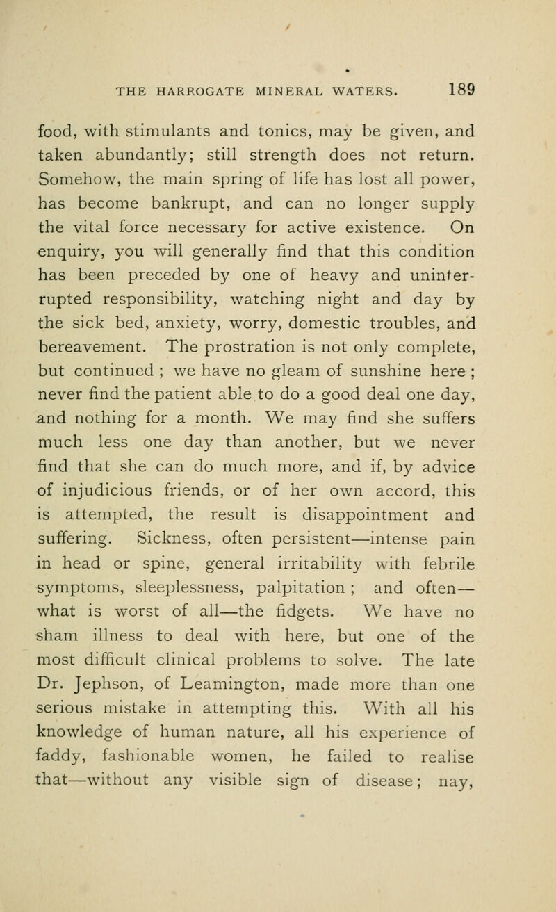 food, with stimulants and tonics, may be given, and taken abundantly; still strength does not return. Somehow, the main spring of life has lost all power, has become bankrupt, and can no longer supply the vital force necessary for active existence. On enquiry, you will generally find that this condition has been preceded by one of heavy and uninter- rupted responsibility, watching night and day by the sick bed, anxiety, worry, domestic troubles, and bereavement. The prostration is not only complete, but continued ; we have no gleam of sunshine here ; never find the patient able to do a good deal one day, and nothing for a month. We may find she suffers much less one day than another, but we never find that she can do much more, and if, by advice of injudicious friends, or of her own accord, this is attempted, the result is disappointment and suffering. Sickness, often persistent—intense pain in head or spine, general irritability with febrile symptoms, sleeplessness, palpitation ; and often— what is worst of all—the fidgets. We have no sham illness to deal with here, but one of the most difficult clinical problems to solve. The late Dr. Jephson, of Leamington, made more than one serious mistake in attempting this. With all his knowledge of human nature, all his experience of faddy, fashionable women, he failed to realise that—without any visible sign of disease; nay,