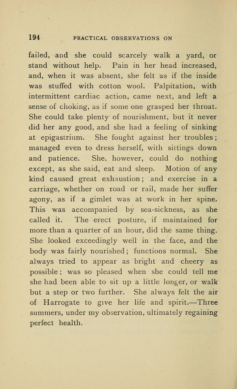 failed, and she could scarcely walk a yard, or stand without help. Pain in her head increased, and, when it was absent, she felt as if the inside was stuffed with cotton wool. Palpitation, with intermittent cardiac action, came next, and left a sense of choking, as if some one grasped her throat. She could take plenty of nourishment, but it never did her any good, and she had a feeling of sinking at epigastrium. She fought against her troubles ; managed even to dress herself, with sittings down and patience. She, however, could do nothing except, as she said, eat and sleep. Motion of any kind caused great exhaustion; and exercise in a carriage, whether on road or rail, made her suffer agony, as if a gimlet was at work in her spine. This was accompanied by sea-sickness, as she called it. The erect posture, if maintained for more than a quarter of an hour, did the same thing. She looked exceedingly well in the face, and the body was fairly nourished; functions normal. She always tried to appear as bright and cheery as possible; was so pleased when she could tell me she had been able to sit up a little longer, or walk but a step or two further. She always felt the air of Harrogate to give her life and spirit.—Three summers, under my observation, ultimately regaining perfect health.