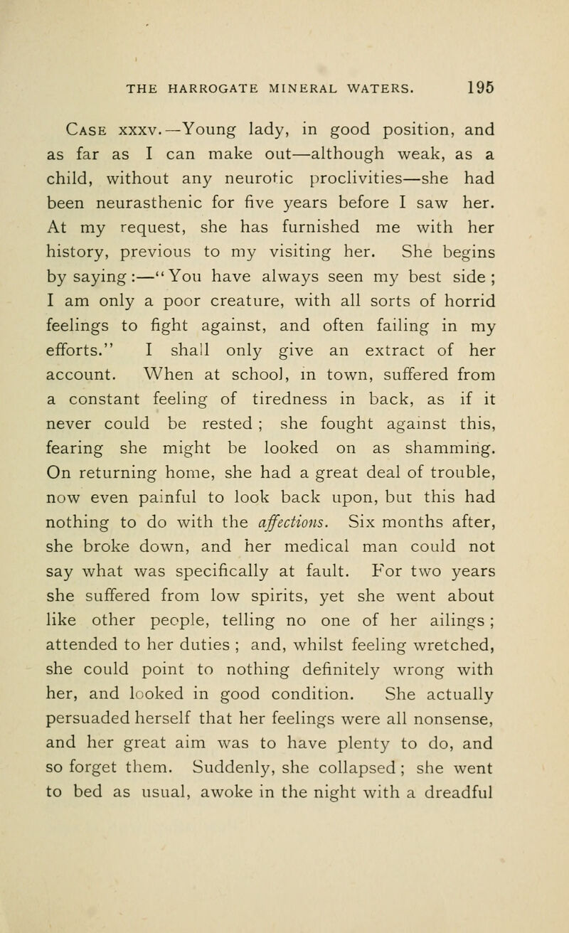 Case xxxv.— Young lady, in good position, and as far as I can make out—although weak, as a child, without any neurotic proclivities—she had been neurasthenic for five years before I saw her. At my request, she has furnished me with her history, previous to my visiting her. She begins by saying :—You have always seen my best side; I am only a poor creature, with all sorts of horrid feelings to fight against, and often failing in my efforts. I shall only give an extract of her account. When at school, in town, suffered from a constant feeling of tiredness in back, as if it never could be rested ; she fought against this, fearing she might be looked on as shamming. On returning home, she had a great deal of trouble, now even painful to look back upon, but this had nothing to do with the affections. Six months after, she broke down, and her medical man could not say what was specifically at fault. For two years she suffered from low spirits, yet she went about like other people, telling no one of her ailings ; attended to her duties ; and, whilst feeling wretched, she could point to nothing definitely wrong with her, and looked in good condition. She actually persuaded herself that her feelings were all nonsense, and her great aim was to have plenty to do, and so forget them. Suddenly, she collapsed ; she went to bed as usual, awoke in the night with a dreadful