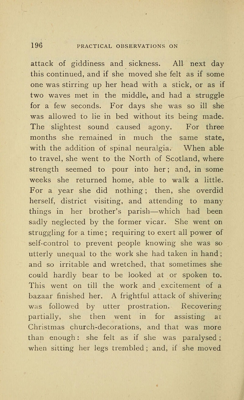 attack of giddiness and sickness. All next day this continued, and if she moved she felt as if some one was stirring up her head with a stick, or as if two waves met in the middle, and had a struggle for a few seconds. For days she was so ill she was allowed to lie in bed without its being made. The slightest sound caused agony. For three months she remained in much the same state, with the addition of spinal neuralgia. When able to travel, she went to the North of Scotland, where strength seemed to pour into her; and, in some weeks she returned home, able to walk a little. For a year she did nothing; then, she overdid herself, district visiting, and attending to man}T things in her brother's parish—which had been sadly neglected by the former vicar. She went on struggling for a time; requiring to exert all power of self-control to prevent people knowing she was so utterly unequal to the work she had taken in hand; and so irritable and wretched, that sometimes she could hardly bear to be looked at or spoken to. This went on till the work and excitement of a bazaar finished her. A frightful attack of shivering was followed by utter prostration. Recovering partially, she then went in for assisting at Christmas church-decorations, and that was more than enough: she felt as if she was paralysed ;. when sitting her legs trembled ; and, if she moved
