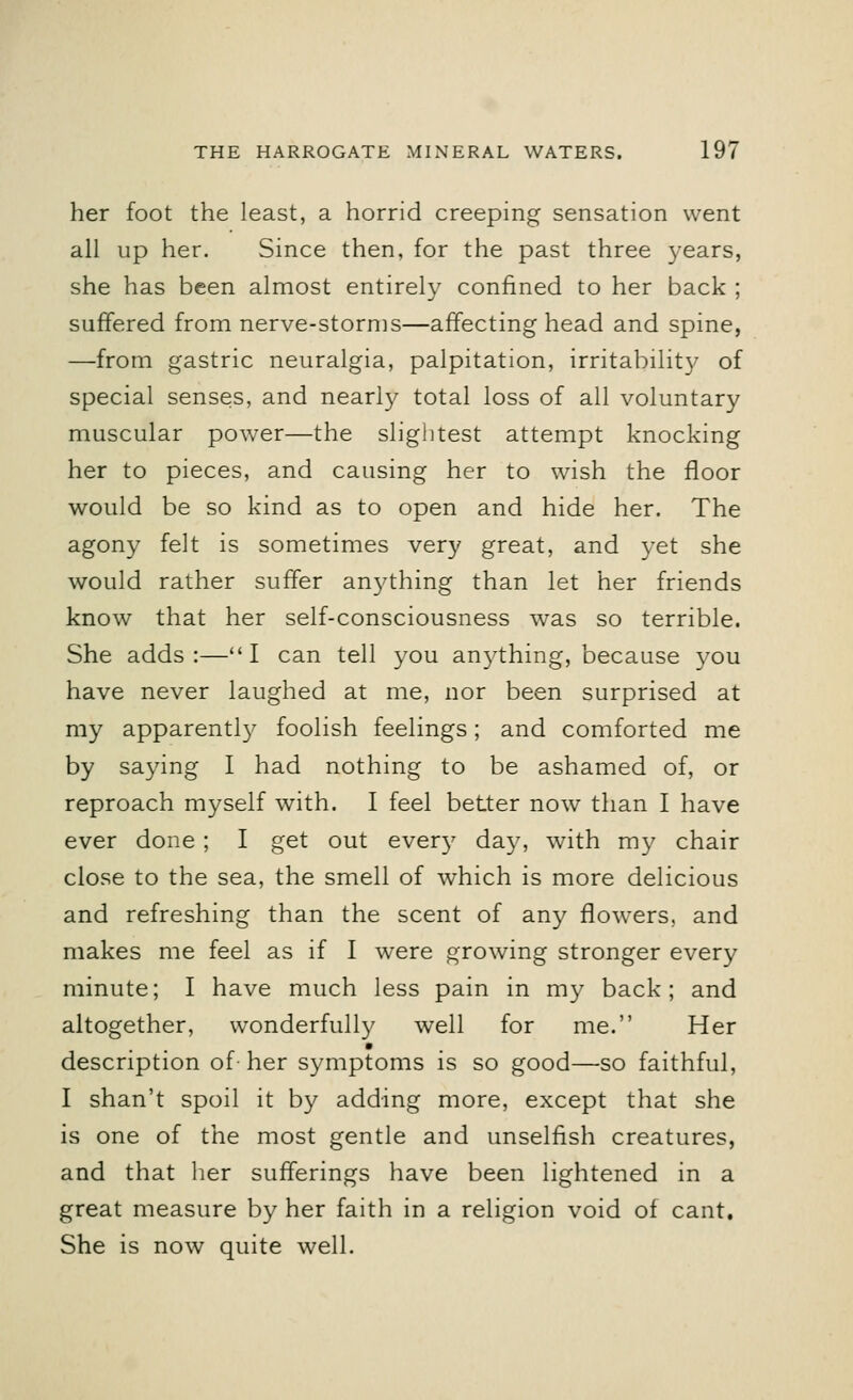her foot the least, a horrid creeping sensation went all up her. Since then, for the past three years, she has been almost entirely confined to her back ; suffered from nerve-storms—affecting head and spine, —from gastric neuralgia, palpitation, irritabilit}' of special senses, and nearly total loss of all voluntary muscular power—the slightest attempt knocking her to pieces, and causing her to wish the floor would be so kind as to open and hide her. The agony felt is sometimes very great, and yet she would rather suffer anything than let her friends know that her self-consciousness was so terrible. She adds:—I can tell you anything, because you have never laughed at me, nor been surprised at my apparently foolish feelings; and comforted me by saying I had nothing to be ashamed of, or reproach myself with. I feel better now than I have ever done ; I get out every da}7, with my chair close to the sea, the smell of which is more delicious and refreshing than the scent of any flowers, and makes me feel as if I were growing stronger every minute; I have much less pain in my back; and altogether, wonderfully well for me. Her description of-her symptoms is so good—so faithful, I shan't spoil it by adding more, except that she is one of the most gentle and unselfish creatures, and that her sufferings have been lightened in a great measure by her faith in a religion void of cant. She is now quite well.
