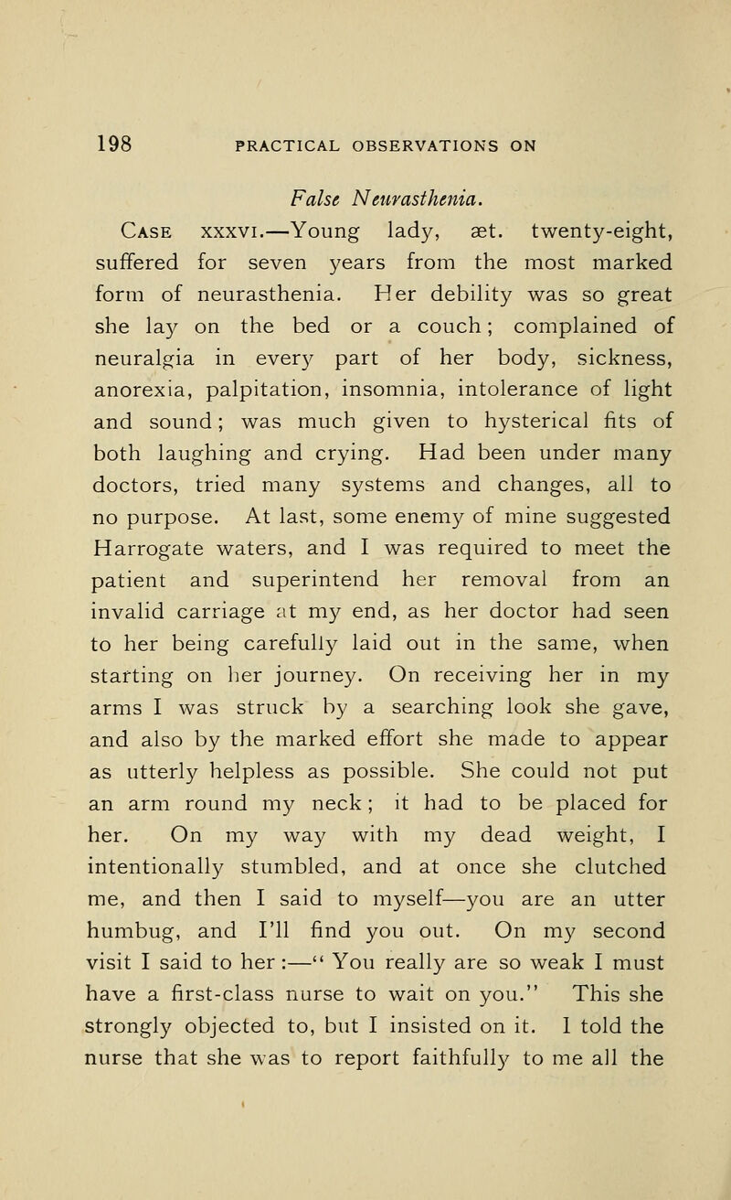 False Neurasthenia. Case xxxvi.—Young lady, set. twenty-eight, suffered for seven years from the most marked form of neurasthenia. Her debility was so great she lay on the bed or a couch; complained of neuralgia in every part of her body, sickness, anorexia, palpitation, insomnia, intolerance of light and sound; was much given to hysterical fits of both laughing and crying. Had been under many doctors, tried many systems and changes, all to no purpose. At last, some enemy of mine suggested Harrogate waters, and I was required to meet the patient and superintend her removal from an invalid carriage at my end, as her doctor had seen to her being carefully laid out in the same, when starting on her journey. On receiving her in my arms I was struck by a searching look she gave, and also by the marked effort she made to appear as utterly helpless as possible. She could not put an arm round my neck; it had to be placed for her. On my way with my dead weight, I intentionally stumbled, and at once she clutched me, and then I said to myself—you are an utter humbug, and I'll find you out. On my second visit I said to her :— You really are so weak I must have a first-class nurse to wait on you. This she strongly objected to, but I insisted on it. 1 told the nurse that she was to report faithfully to me all the