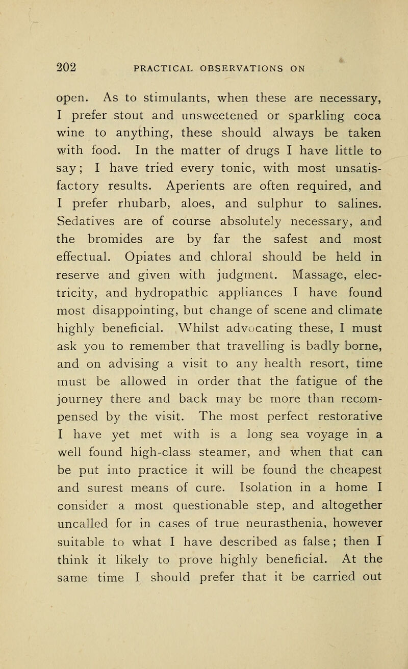 open. As to stimulants, when these are necessary, I prefer stout and unsweetened or sparkling coca wine to anything, these should always be taken with food. In the matter of drugs I have little to say; I have tried every tonic, with most unsatis- factory results. Aperients are often required, and I prefer rhubarb, aloes, and sulphur to salines. Sedatives are of course absolutely necessary, and the bromides are by far the safest and most effectual. Opiates and chloral should be held in reserve and given with judgment. Massage, elec- tricity, and hydropathic appliances I have found most disappointing, but change of scene and climate highly beneficial. Whilst advocating these, I must ask you to remember that travelling is badly borne, and on advising a visit to any health resort, time must be allowed in order that the fatigue of the journey there and back may be more than recom- pensed by the visit. The most perfect restorative I have yet met with is a long sea voyage in a well found high-class steamer, and when that can be put into practice it will be found the cheapest and surest means of cure. Isolation in a home I consider a most questionable step, and altogether uncalled for in cases of true neurasthenia, however suitable to what I have described as false; then I think it likely to prove highly beneficial. At the same time I should prefer that it be carried out