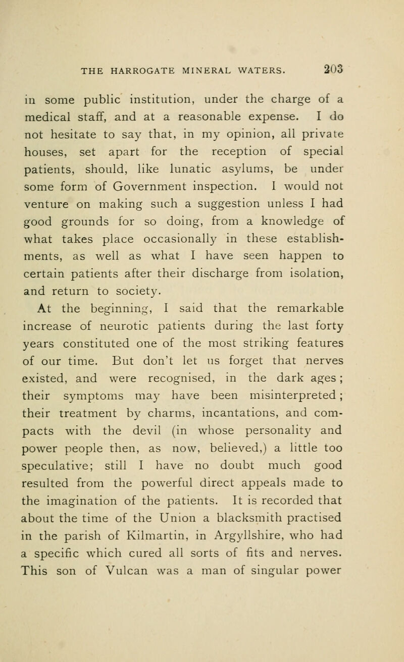 in some public institution, under the charge of a medical staff, and at a reasonable expense. I do not hesitate to say that, in my opinion, all private houses, set apart for the reception of special patients, should, like lunatic asylums, be under some form of Government inspection. 1 would not venture on making such a suggestion unless I had good grounds for so doing, from a knowledge of what takes place occasionally in these establish- ments, as well as what I have seen happen to certain patients after their discharge from isolation, and return to society. At the beginning, I said that the remarkable increase of neurotic patients during the last forty years constituted one of the most striking features of our time. But don't let us forget that nerves existed, and were recognised, in the dark ages; their symptoms may have been misinterpreted ; their treatment by charms, incantations, and com- pacts with the devil (in whose personality and power people then, as now, believed,) a little too speculative; still I have no doubt much good resulted from the powerful direct appeals made to the imagination of the patients. It is recorded that about the time of the Union a blacksmith practised in the parish of Kilmartin, in Argyllshire, who had a specific which cured all sorts of fits and nerves. This son of Vulcan was a man of singular power