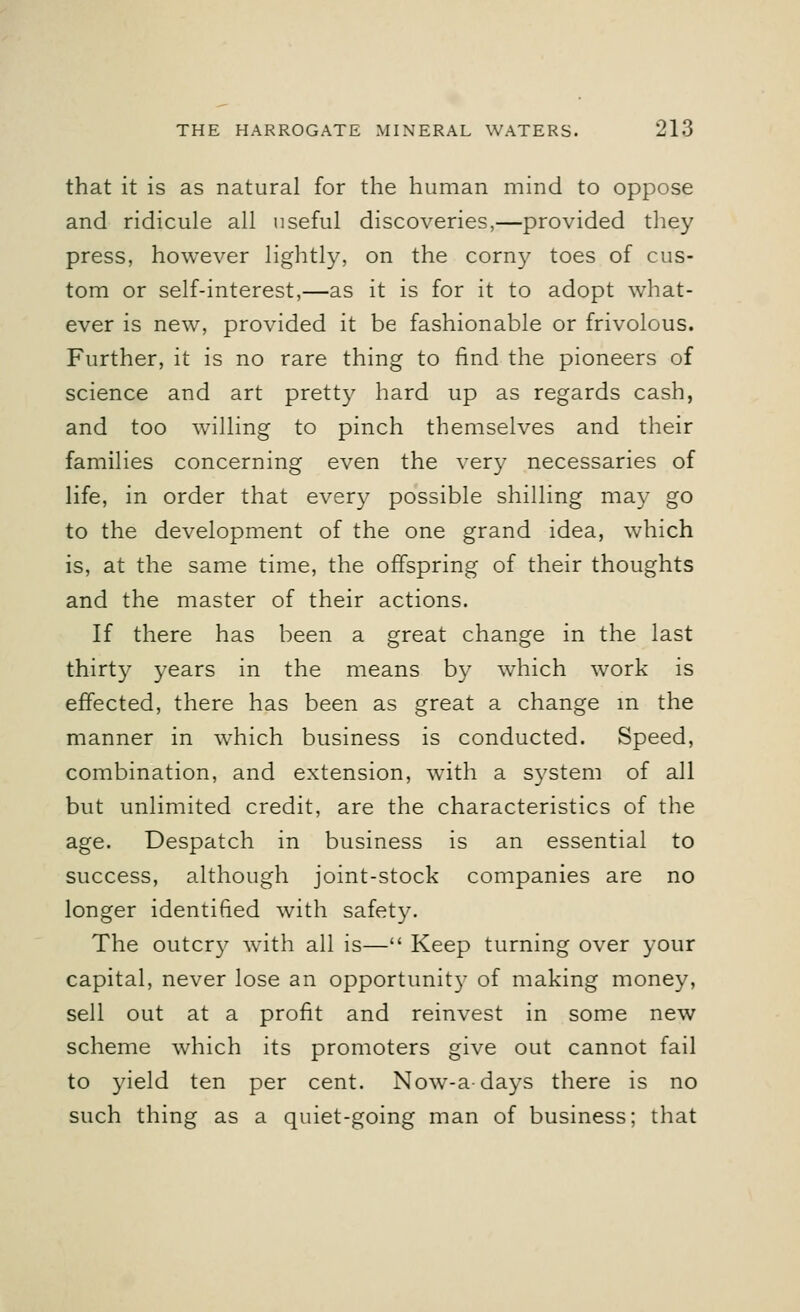 that it is as natural for the human mind to oppose and ridicule all useful discoveries,—provided they press, however lightly, on the corn}' toes of cus- tom or self-interest,—as it is for it to adopt what- ever is new, provided it be fashionable or frivolous. Further, it is no rare thing to find the pioneers of science and art pretty hard up as regards cash, and too willing to pinch themselves and their families concerning even the very necessaries of life, in order that every possible shilling may go to the development of the one grand idea, which is, at the same time, the offspring of their thoughts and the master of their actions. If there has been a great change in the last thirty years in the means by which work is effected, there has been as great a change in the manner in which business is conducted. Speed, combination, and extension, with a system of all but unlimited credit, are the characteristics of the age. Despatch in business is an essential to success, although joint-stock companies are no longer identified with safety. The outer}' with all is— Keep turning over your capital, never lose an opportunity of making money, sell out at a profit and reinvest in some new scheme which its promoters give out cannot fail to yield ten per cent. Now-adays there is no such thing as a quiet-going man of business; that