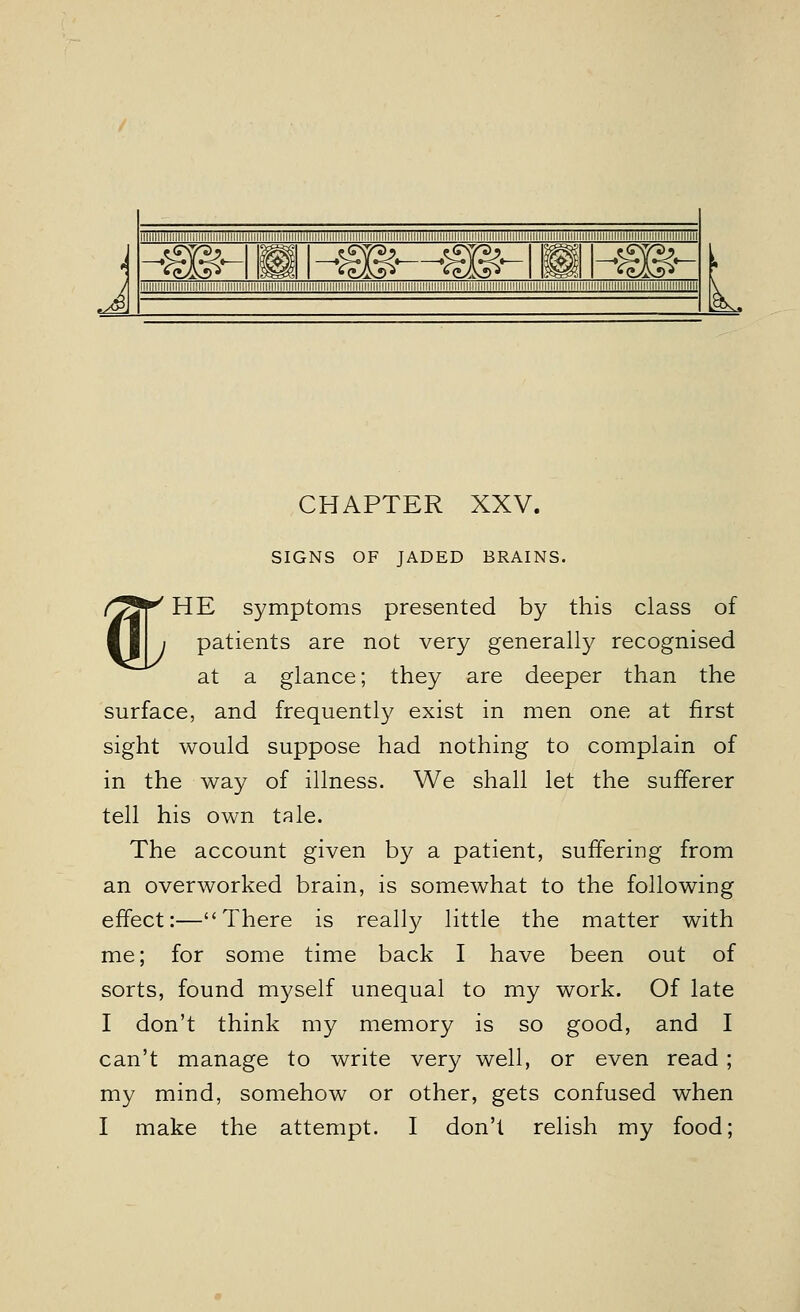 .s&. CHAPTER XXV. SIGNS OF JADED BRAINS. « HE symptoms presented by this class of patients are not very generally recognised at a glance; they are deeper than the surface, and frequently exist in men one at first sight would suppose had nothing to complain of in the way of illness. We shall let the sufferer tell his own tale. The account given by a patient, suffering from an overworked brain, is somewhat to the following effect:—There is really little the matter with me; for some time back I have been out of sorts, found myself unequal to my work. Of late I don't think my memory is so good, and I can't manage to write very well, or even read; my mind, somehow or other, gets confused when I make the attempt. I don'l relish my food;