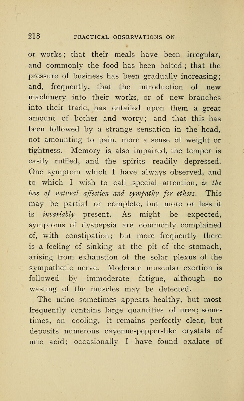 or works; that their meals have been irregular, and commonly the food has been bolted ; that the pressure of business has been gradually increasing; and, frequently, that the introduction of new machinery into their works, or of new branches into their trade, has entailed upon them a great amount of bother and worry; and that this has been followed by a strange sensation in the head, not amounting to pain, more a sense of weight or tightness. Memory is also impaired, the temper is easily ruffled, and the spirits readily depressed. One symptom which I have always observed, and to which I wish to call special attention, is the loss of natural affection and sympathy for ethers. This may be partial or complete, but more or less it is invariably present. As might be expected, symptoms of dyspepsia are commonly complained of, with constipation; but more frequently there is a feeling of sinking at the pit of the stomach, arising from exhaustion of the solar plexus of the sympathetic nerve. Moderate muscular exertion is followed by immoderate fatigue, although no wasting of the muscles may be detected. The urine sometimes appears healthy, but most frequently contains large quantities of urea; some- times, on cooling, it remains perfectly clear, but deposits numerous cayenne-pepper-like crystals of uric acid; occasionally I have found oxalate of