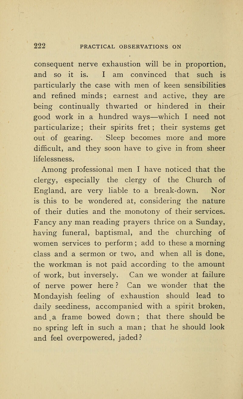 consequent nerve exhaustion will be in proportion, and so it is. I am convinced that such is particularly the case with men of keen sensibilities and refined minds; earnest and active, they are being continually thwarted or hindered in their good work in a hundred ways—which I need not particularize; their spirits fret; their systems get out of gearing. Sleep becomes more and more difficult, and they soon have to give in from sheer lifelessness. Among professional men I have noticed that the clergy, especially the clergy of the Church of England, are very liable to a break-down. Nor is this to be wondered at, considering the nature of their duties and the monotony of their services. Fancy any man reading prayers thrice on a Sunday, having funeral, baptismal, and the churching of women services to perform; add to these a morning class and a sermon or two, and when all is done, the workman is not paid according to the amount of work, but inversely. Can we wonder at failure of nerve power here ? Can we wonder that the Mondayish feeling of exhaustion should lead to daily seediness, accompanied with a spirit broken, and (a frame bowed down ; that there should be no spring left in such a man ; that he should look and feel overpowered, jaded?