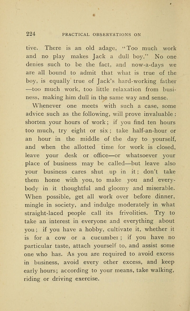tive. There is an old adage, Too much work and no play makes Jack a dull boy. No one denies such to be the fact, and now-a-days we are all bound to admit that what is true of the boy, is equally true of Jack's hard-working father —too much work, too little relaxation from busi- ness, making him dull in the same way and sense. Whenever one meets with such a case, some advice such as the following, will prove invaluable : shorten your hours of work; if you find ten hours too much, try eight or six ; take half-an-hour or an hour in the middle of the day to yourself, and when the allotted time for work is closed, leave your desk or office—or whatsoever your place of business may be called—but leave also your business cares shut up in it; don't take them home with you, to make you and every- body in it thoughtful and gloomy and miserable. When possible, get all work over before dinner, mingle in society, and indulge moderately in what straight-laced people call its frivolities. Try to take an interest in everyone and everything about you; if you have a hobby, cultivate it, whether it is for a cow or a cucumber ; if you have no particular taste, attach yourself to, and assist some one who has. As you are required to avoid excess in business, avoid every other excess, and keep early hours; according to your means, take walking, riding or driving exercise.
