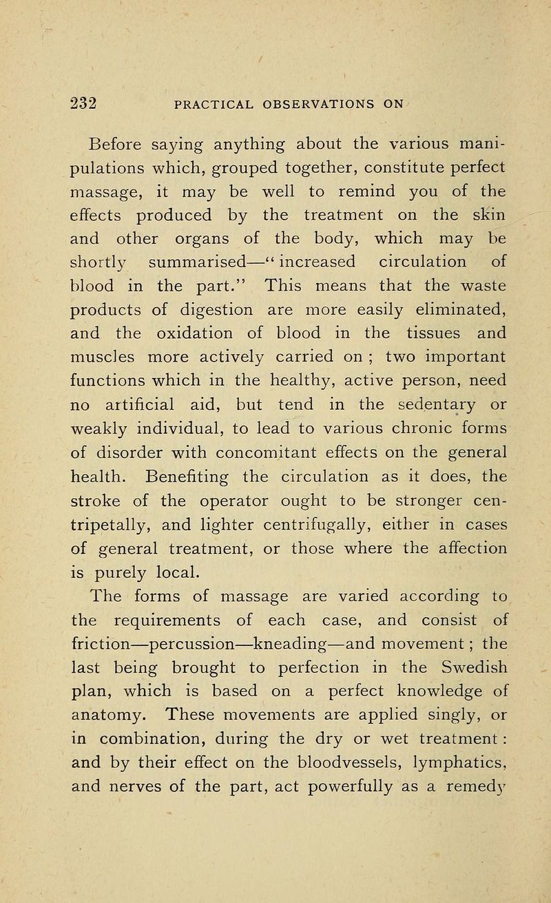 Before saying anything about the various mani- pulations which, grouped together, constitute perfect massage, it may be well to remind you of the effects produced by the treatment on the skin and other organs of the body, which may be shortly summarised— increased circulation of blood in the part. This means that the waste products of digestion are more easily eliminated, and the oxidation of blood in the tissues and muscles more actively carried on ; two important functions which in the healthy, active person, need no artificial aid, but tend in the sedentary or weakly individual, to lead to various chronic forms of disorder with concomitant effects on the general health. Benefiting the circulation as it does, the stroke of the operator ought to be stronger cen- tripetally, and lighter centrifugally, either in cases of general treatment, or those where the affection is purely local. The forms of massage are varied according to the requirements of each case, and consist of friction—percussion—kneading—and movement; the last being brought to perfection in the Swedish plan, which is based on a perfect knowledge of anatomy. These movements are applied singly, or in combination, during the dry or wet treatment: and by their effect on the bloodvessels, lymphatics, and nerves of the part, act powerfully as a remedy