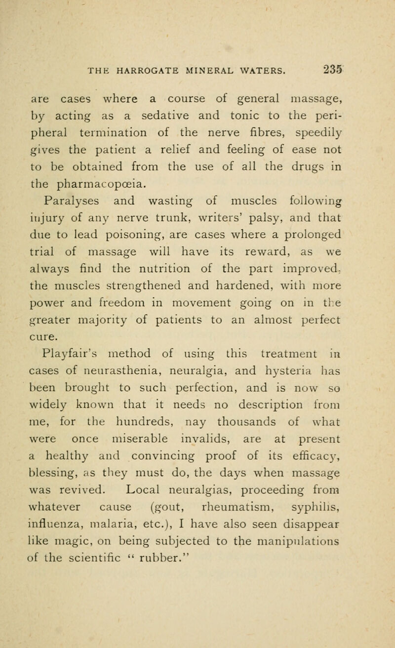 are cases where a course of general massage, by acting as a sedative and tonic to the peri- pheral termination of the nerve fibres, speedily gives the patient a relief and feeling of ease not to be obtained from the use of all the drugs in the pharmacopoeia. Paralyses and wasting of muscles following injury of any nerve trunk, writers' palsy, and that due to lead poisoning, are cases where a prolonged trial of massage will have its reward, as we always find the nutrition of the part improved, the muscles strengthened and hardened, with more power and freedom in movement going on in the greater majority of patients to an almost perfect cure. Playfair's method of using this treatment in cases of neurasthenia, neuralgia, and hysteria has been brought to such perfection, and is now so widely known that it needs no description from me, for the hundreds, nay thousands of what were once miserable invalids, are at present a healthy and convincing proof of its efficacy, blessing, as they must do, the days when massage was revived. Local neuralgias, proceeding from whatever cause (gout, rheumatism, syphilis, influenza, malaria, etc.), I have also seen disappear like magic, on being subjected to the manipulations of the scientific  rubber.