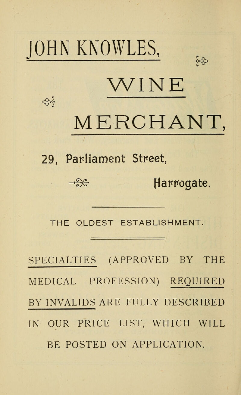 JOHN KNOWLES, (a WINE MERCHANT, 29, Parliament Street, -Be- flawogate. THE OLDEST ESTABLISHMENT. SPECIALTIES (APPROVED BY THE MEDICAL PROFESSION) REQUIRED BY INVALIDS ARE FULLY DESCRIBED IN OUR PRICE LIST, WHICH WILL BE POSTED ON APPLICATION.