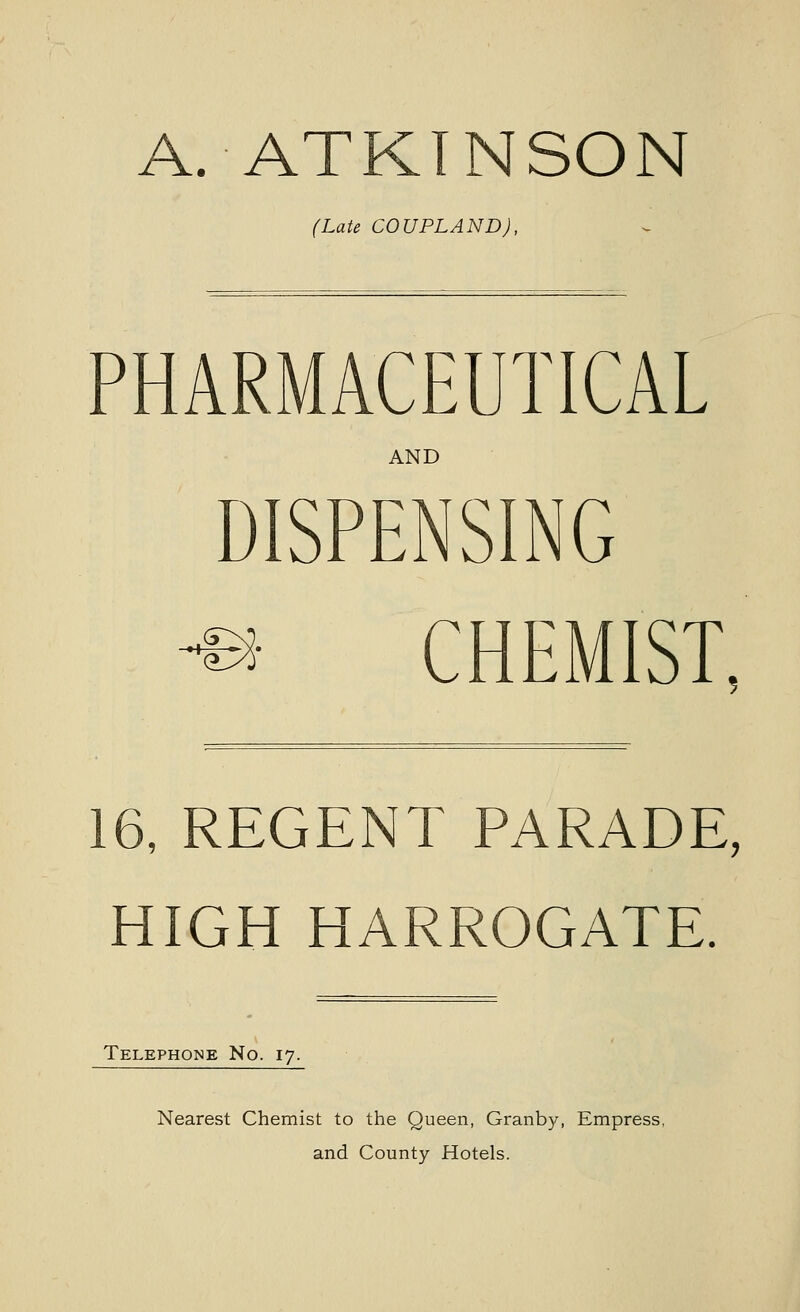 A. ATKINSON (Late COUPLAND), PHARMACEUTICAL AND DISPENSING -f^- e CHEMIST, 16, REGENT PARADE, HIGH HARROGATE. Telephone No. 17. Nearest Chemist to the Queen, Granby, Empress, and County Hotels.