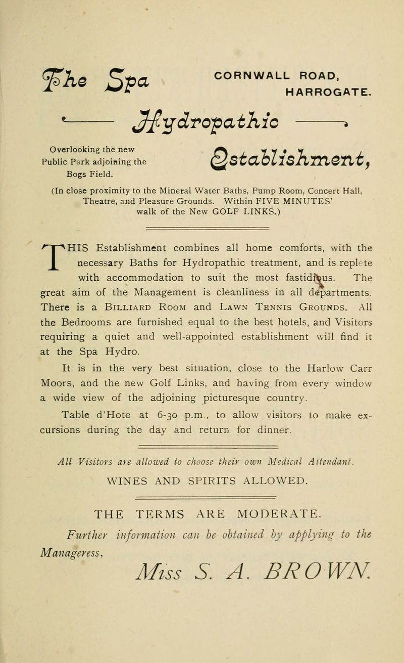 ^Ke 5)»d CORNWALL ROAD, A *** HARROGATE. ' hydropathic * Overlooking the new Public Park adjoining the Bogs Field. QstaUiskment, (In close proximity to the Mineral Water Baths, Pump Room, Concert Hall, Theatre, and Pleasure Grounds. Within FIVE MINUTES' walk of the New GOLF LINKS.) THIS Establishment combines all home comforts, with the necessary Baths for Hydropathic treatment, and is replete with accommodation to suit the most fastidious. The great aim of the Management is cleanliness in all departments. There is a Billiard Room and Lawn Tennis Grounds. All the Bedrooms are furnished equal to the best hotels, and Visitors requiring a quiet and well-appointed establishment will find it at the Spa Hydro. It is in the very best situation, close to the Harlow Carr Moors, and the new Golf Links, and having from every window a wide view of the adjoining picturesque country. Table d'Hote at 6-30 p.m., to allow visitors to make ex- cursions during the dav and return for dinner. All Visitors ate allowed to choose their own Medical Attendant. WINES AND SPIRITS ALLOWED. THE TERMS ARE MODERATE. Further information can be obtained by applying to the Manageress, Miss S. A. BROWN.