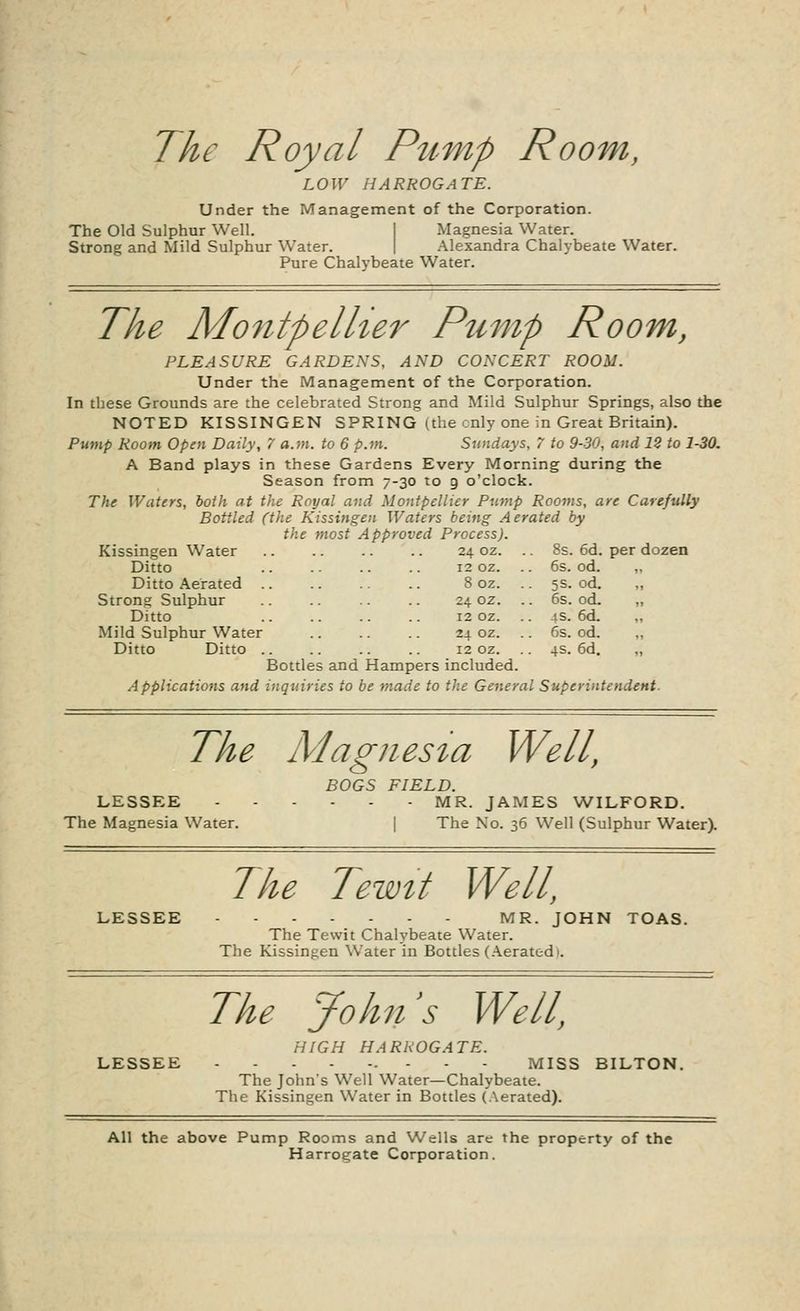 The Royal Pump Room, LOW HARROGATE. Under the Management of the Corporation. The Old Sulphur Well. Magnesia Water. Strong and Mild Sulphur Water. Alexandra Chalybeate Water. Pure Chalybeate Water. The Montpellier Pump Room, PLEASURE GARDENS, AND CONCERT ROOM. Under the Management of the Corporation. In these Grounds are the celebrated Strong and Mild Sulphur Springs, also the NOTED KISSINGEN SPRING (the only one in Great Britain). Pump Room Open Daily, 7 a.m. to 6 p.m. Sundays, 7 to 9-30, and 12 to 1-30. A Band plays in these Gardens Every Morning during the Season from 7-30 to 9 o'clock. The Waters, both at the Royal and Montpellier Pump Rooms, are Carefully Bottled (the Kissingen Waters being Aerated by the most Approved Process). Kissingen Water .. .. .. .. 24 oz. . 8s. 6d. per dozen Ditto 12 oz. . . 6s. od. .. Ditto Aerated 8 oz. . . 5s. od. ,, Strong Sulphur .. .. .. .. 24 oz. . 6s. od. „ Ditto 12 oz. . 4s. 6d. ,, Mild Sulphur Water .. .. 24 oz. 6s. od. ,, Ditto Ditto .. .. .. .. 12 oz. 4s. 6d. „ Bottles and Hampers included. Applications and inquiries to be made to the Genera / Superintendent. The Magnesia Well, LESSEE The Magnesia Water. BOGS FIELD. ■ MR. JAMES WILFORD. I The No. 36 Well (Sulphur Water). LESSEE The Tewit Well, MR. JOHN TOAS. The Tewit Chalybeate Water. The Kissingen Water in Bottles (Aerated 1. The John's Well, HIGH HARROGATE. LESSEE - MISS BILTON. The John's Well Water—Chalybeate. The Kissingen Water in Bottles (Aerated). All the above Pump Rooms and Wells are the property of the Harrogate Corporation.