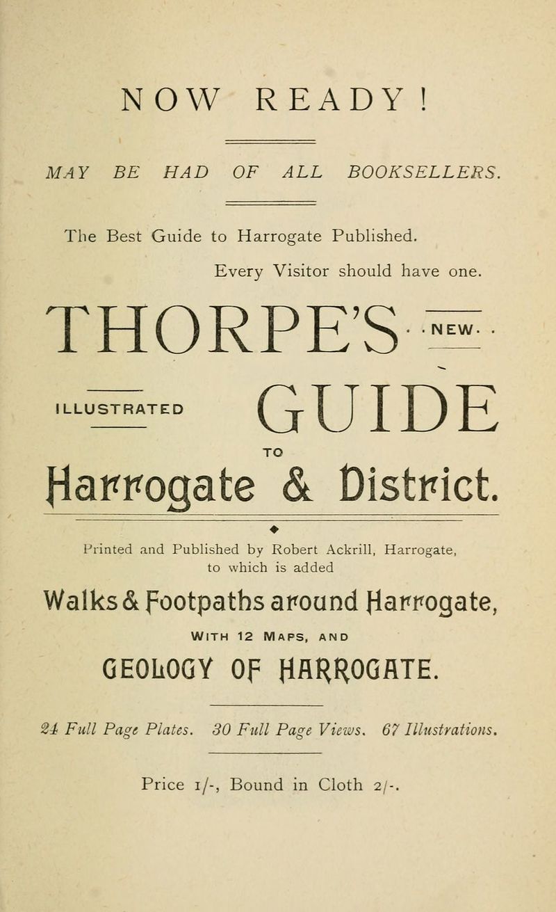 NOW READY! MAY BE HAD OF ALL BOOKSELLERS. The Best Guide to Harrogate Published &* Every Visitor should have one. THORPE'S- EW ILLUSTRATED GUIDE TO Harrogate & District. ♦ Printed and Published by Robert Ackrill, Harrogate, to which is added Walks & footpaths around Harrogate, With 12 Maps, and GEOLOGY OF HARROGATE. U Full Page Plates. 30 Full Page Views. 67 Illustrations. Price i/-, Bound in Cloth 2/-.