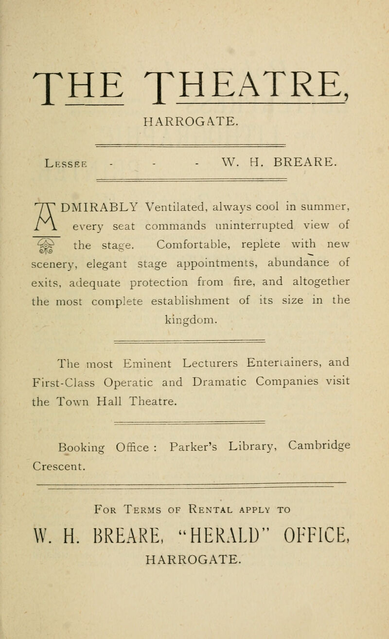 THE THEATRE HARROGATE. Lessee - - - W. H. BREARE. rJY DMIRABLY Ventilated, always cool in summer, 11 every seat commands uninterrupted view of the stage. Comfortable, replete with new scenery, elegant stage appointments, abundance of exits, adequate protection from fire, and altogether the most complete establishment of its size in the kingdom. The most Eminent Lecturers Entertainers, and First-Class Operatic and Dramatic Companies visit the Town Hall Theatre. Booking Office : Parker's Library, Cambridge Crescent. For Terms of Rental apply to W. H. BREARE, HERALD OFFICE, HARROGATE.