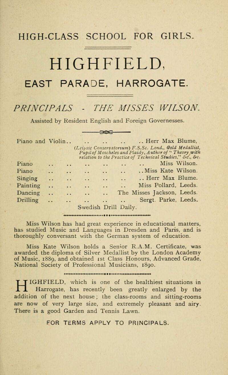 HIGH-CLASS SCHOOL FOR GIRLS. HIGHFIELD, EAST PARADE, HARROGATE. PRINCIPALS THE MISSES WILSON. Assisted by Resident English and Foreign Governesses. Piano and Violin Piano Piano Singing Painting Dancing Drilling .. Herr Max Blume, (Lcipsic Conservatorium) F.S.Sc. Lond., Gold Medallist, Pupil of Moscheles and Plaidy, Author of  Theory with relation to the Practice of Technical Studies &c, &c. Miss Wilson. ..Miss Kate Wilson. .. Herr Max Blume. Miss Pollard, Leeds. The Misses Jackson, Leeds. Sergt. Parke, Leeds. Swedish Drill Daily. Miss Wilson has had great experience in educational matters, has studied Music and Languages in Dresden and Paris, and is thoroughly conversant with the German system of education. Miss Kate Wilson holds a Senior R.A.M. Certificate, was awarded the diploma of Silver Medallist by the London Academy of Music, 1889, and obtained 1st Class Honours, Advanced Grade, National Society of Professional Musicians, 1890. HIGHFIELD, which is one of the healthiest situations in Harrogate, has recently been greatly enlarged by the addition of the next house; the class-rooms and sitting-rooms are now of very large size, and extremely pleasant and airy. There is a good Garden and Tennis Lawn. FOR TERMS APPLY TO PRINCIPALS.