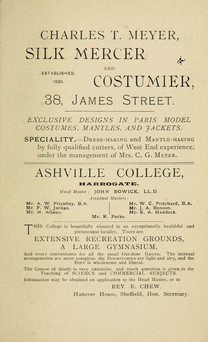 CHARLES T. MEYER, SILK MERCER AND ESTABLISHED COSTUMIER, 38, James Street. EXCLUSIVE DESIGNS IN PARIS MODEL COSTUMES, MANTLES. AND JACKETS. SPECIALITY. — Dress-making and Mantle-making by fully qualified cutters, of West End experience, under the management of Mrs. C. G. Meyer. ASHV1LLE COLLEGE, HARROGATE. Head Mastet : JOHN BOWICK, LL.D. Assistant Masters : Mr. A. W. Priestley. B. A. Mr. F. W. Jordan. Mr. 1VJ. Allaun. Mr. W. C. Pritchard, B.A. Mr. J. A. Benson. Mr- E. A. Haddock. Mr. R. Parke. THIS College is beautifully situated in an exceptionally healthful and picturesque locality. There are EXTENSIVE RECREATION GROUNDS, A LARGE GYMNASIUM, And every convenience far all the usual Out-door Games. The internal arrangements are most complete, the Dormitories are light and airy, and the Diet is wholesome and liberal. The Course of Study is verv extensive, and much attention is given to the Teaching of SCIENCE and COMMERCIAL SUBJECTS. Information may be obtained on application to the Head Master, or to REV. R. CHEW, Hanover House, Sheffield, Hon. Secretary.