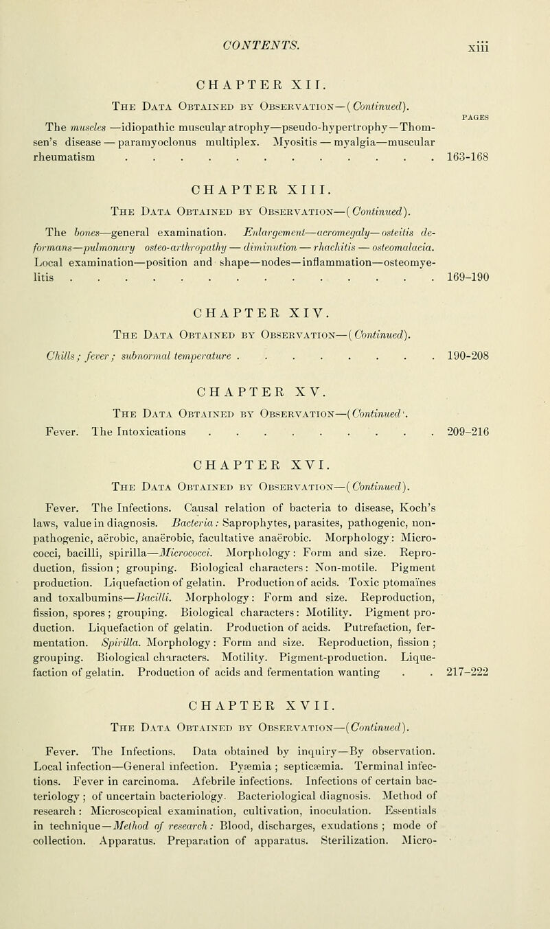 CHAPTER XII. The Data Obtained by Observation— {Continued). PAGES The muscles —idiopathic muscular atrophy—pseudo-hypertrophy—Thorn- sen's disease — paramyoclonus multiplex. Myositis — myalgia—muscular rheumatism ............ 163-168 CHAPTER XIII. The Data Obtained by Observation—(Continued). The bones—general examination. Enlargement—acromegaly—osteitis de- formans—pulmonary osteo-arthropathy — diminution — rhachitis — osteomalacia. Local examination—position and shape—nodes—inflammation—osteomye- litis 169-190 CHAPTER XIV. The Data Obtained by Observation—(Continued). Chills ; fever ; subnormal temperature ........ 190-208 CHAPTER XV. The Data Obtained by Observation—(Continued' Fever. The Intoxications 209-216 CHAPTER XVI. The Data Obtained by Observation—(Continued). Fever. The Infections. Causal relation of bacteria to disease, Koch's laws, value in diagnosis. Bacteria: Saprophytes, parasites, pathogenic, non- pathogenic, aerobic, anaerobic, facultative anaerobic. Morphology; Micro- cocci, bacilli, spirilla—Micrococci. Morphology: Form and size. Repro- duction, fission ; grouping. Biological characters : Non-motile. Pigment production. Liquefaction of gelatin. Production of acids. Toxic ptomaines and toxalbumins—Bacilli. Morphology: Form and size. Reproduction, fission, spores ; grouping. Biological characters: Motility. Pigment pro- duction. Liquefaction of gelatin. Production of acids. Putrefaction, fer- mentation. Spirilla. Morphology: Form and size. Reproduction, fission ; grouping. Biological characters. Motility. Pigment-production. Lique- faction of gelatin. Production of acids and fermentation wanting 217-222 CHAPTER XVII. The Data Obtained by Observation—(Continued). Fever. The Infections. Data obtained by inquiry—By observation. Local infection—General infection. Pyaemia ; septicemia. Terminal infec- tions. Fever in carcinoma. Afebrile infections. Infections of certain bac- teriology ; of uncertain bacteriology. Bacteriological diagnosis. Method of research: Microscopical examination, cultivation, inoculation. Essentials in technique—Method of research: Blood, discharges, exudations; mode of collection. Apparatus. Preparation of apparatus. Sterilization. Micro-