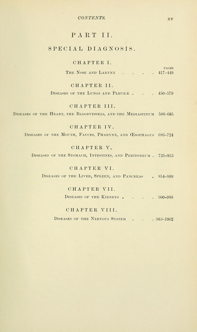 PART II. SPECIAL DIAGNOSIS. CHAPTEE I. PAGES The Nose and Larynx .... 417-449 CHAPTEE II. Diseases op the Lungs and Pleura . . . 450-579 CHAPTEE III. Diseases op the Heart, the Bloodvessels, and the Mediastinum 580-685 CHAPTEE IV. Diseases of the Mouth, Fauces, Pharynx, and (Esophagus 686-724 CHAPTEE V. Diseases of the Stomach, Intestines, and Peritoneum . 725-853 CHAPTEE VI. Diseases of the Liver, Spleen, and Pancreas . 854-899 CHAPTEE VII. Diseases of the Kidneys .... 900-968 CHAPTEE VIII. Diseases of the Nervous System . . . 969-1062