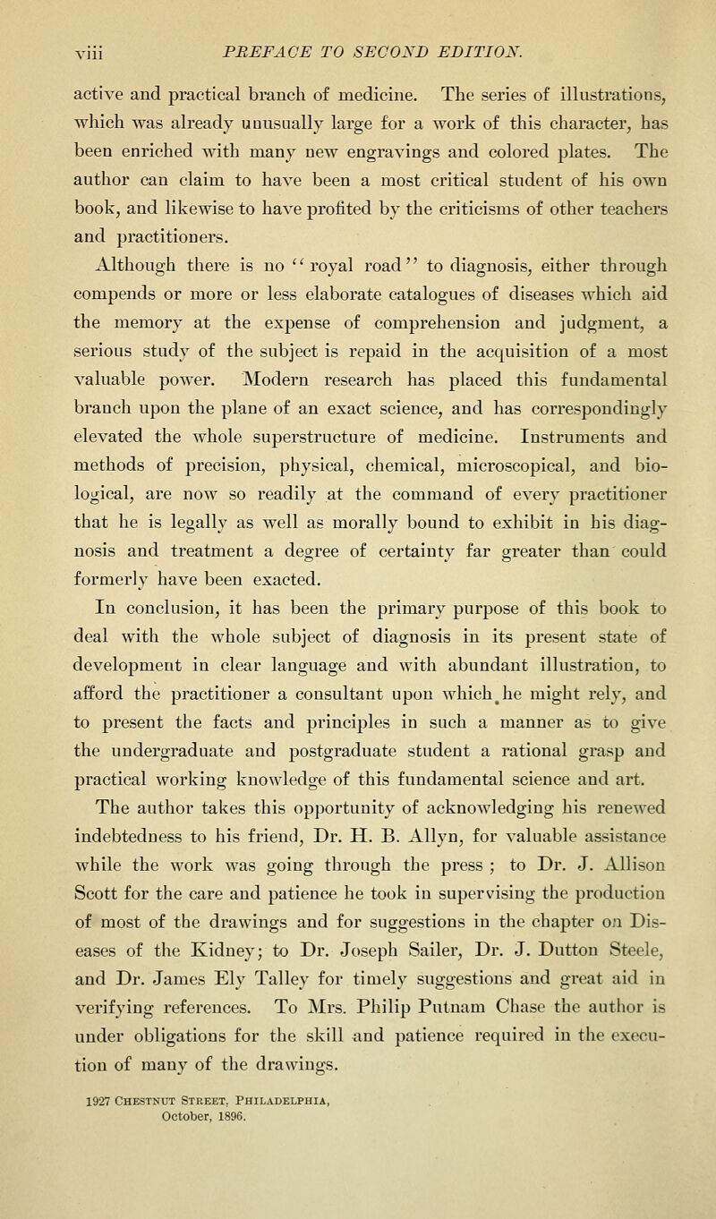 active and practical branch of medicine. The series of illustrations, which was already unusually large for a work of this character, has been enriched with many new engravings and colored plates. The author can claim to have been a most critical student of his own book, and likewise to have profited by the criticisms of other teachers and practitioners. Although there is no royal road to diagnosis, either through compends or more or less elaborate catalogues of diseases which aid the memory at the expense of comprehension and judgment, a serious study of the subject is repaid in the acquisition of a most valuable power. Modern research has placed this fundamental branch upon the plane of an exact science, and has correspondingly elevated the whole superstructure of medicine. Instruments and methods of precision, physical, chemical, microscopical, and bio- logical, are now so readily at the command of every practitioner that he is legally as well as morally bound to exhibit in his diag- nosis and treatment a degree of certainty far greater than could formerly have been exacted. In conclusion, it has been the primary purpose of this book to deal with the whole subject of diagnosis in its present state of development in clear language and with abundant illustration, to afford the practitioner a consultant upon which # he might rely, and to present the facts and principles in such a manner as to give the undergraduate and postgraduate student a rational grasp and practical working knowledge of this fundamental science and art. The author takes this opportunity of acknowledging his renewed indebtedness to his friend, Dr. H. B. Allyn, for valuable assistance while the work was going through the press ; to Dr. J. Allison Scott for the care and patience he took in supervising the production of most of the drawings and for suggestions in the chapter on Dis- eases of the Kidney; to Dr. Joseph Sailer, Dr. J. Dutton Steele, and Dr. James Ely Talley for timely suggestions and great aid in verifying references. To Mrs. Philip Putnam Chase the author is under obligations for the skill and patience required in the execu- tion of many of the drawings. 1927 Chestnut Street. Philadelphia, October, 1896.
