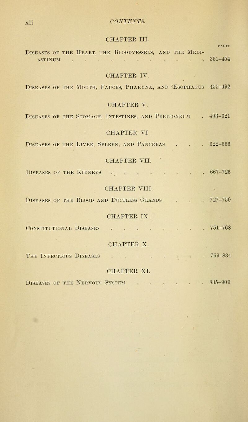 CHAPTER III. PAGES Diseases of the Heart, the Bloodvessels, and the Medi- astinum . 351-454 CHAPTER IV. Diseases of the Mouth, Fauces, Pharynx, and (Esophagus 455-492 CHAPTER V. Diseases of the Stomach, Intestines, and Peritoneum . 493-621 CHAPTER VI. Diseases of the Liver, Spleen, and Pancreas . . . 622-666 CHAPTER VII. Diseases of the Kidneys 667-726 CHAPTER VIII. Diseases of the Blood and Ductless Glands . . . 727-750 CHAPTER IX. Constitutional Diseases . 751-768 CHAPTER X. The Infectious Diseases . 769-834 CHAPTER XL Diseases of the Nervous System 835-909