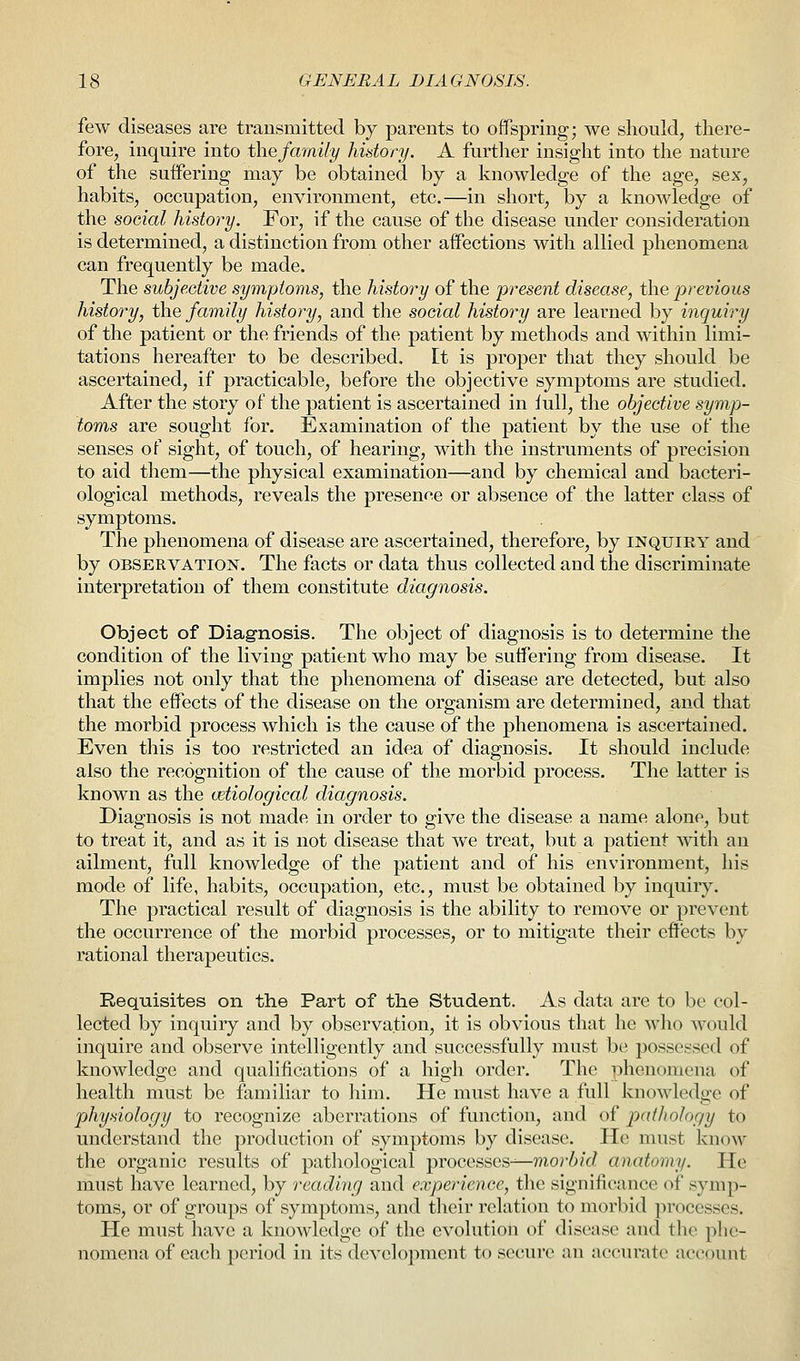 few diseases are transmitted by parents to offspring; we should, there- fore, inquire into the family history. A further insight into the nature of the suffering may be obtained by a knowledge of the age, sex, habits, occupation, environment, etc.—in short, by a knowledge of the social history. For, if the cause of the disease under consideration is determined, a distinction from other affections with allied phenomena can frequently be made. The subjective symptoms, the history of the present disease, the previous history, the family history, and the social history are learned by inquiry of the patient or the friends of the patient by methods and within limi- tations hereafter to be described, [t is proper that they should be ascertained, if practicable, before the objective symptoms are studied. After the story of the patient is ascertained in lull, the objective symp- toms are sought for. Examination of the patient by the use of the senses of sight, of touch, of hearing, with the instruments of precision to aid them—the physical examination—and by chemical and bacteri- ological methods, reveals the presence or absence of the latter class of symptoms. The phenomena of disease are ascertained, therefore, by inquiey and by observation. The facts or data thus collected and the discriminate interpretation of them constitute diagnosis. Object of Diagnosis. The object of diagnosis is to determine the condition of the living patient who may be suffering from disease. It implies not only that the phenomena of disease are detected, but also that the effects of the disease on the organism are determined, and that the morbid process which is the cause of the phenomena is ascertained. Even this is too restricted an idea of diagnosis. It should include also the recognition of the cause of the morbid process. The latter is known as the vetiological diagnosis. Diagnosis is not made in order to give the disease a name alone, but to treat it, and as it is not disease that we treat, but a patient with an ailment, full knowledge of the patient and of his environment, his mode of life, habits, occupation, etc., must be obtained by inquiry. The practical result of diagnosis is the ability to remove or prevent the occurrence of the morbid processes, or to mitigate their effects by rational therapeutics. Requisites on the Part of the Student. As data are to be col- lected by inquiry and by observation, it is obvious that he who would inquire and observe intelligently and successfully must be possessed of knowledge and qualifications of a high order. The phenomena of health must be familiar to him. He must have a full knowledge of physiology to recognize aberrations of function, and of pathology to understand the production of symptoms by disease. He must know the organic results of pathological processes-—morbid anatomy. He must have learned, by reading and experience, the significance of symp- toms, or of groups of symptoms, and their relation to morbid processes. He must have a knoAvledge of the evolution of disease and the phe- nomena of each period in its development to secure an accurate account