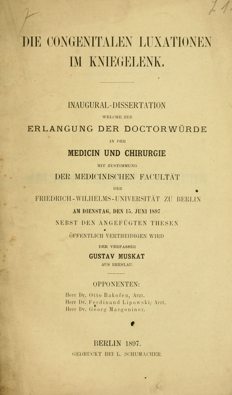 H' DIE (JOiNGENITALEN EUXATIONEN IM KNIE(iEEENK. IMUGURAL- DISSERTATION wKr.oHii zui; ERLANGUNG DER DOCTORWÜRDE IN nEl! MEDICIN UND CHIRURGIE MIT ZUSTIMMUNG DER MEDICINISCHEN FACÜLTÄT DER FRIEDRTCH-WJLIIELMS-UNIVERSITÄT ZU Bl^HLIN AM DIENSTAG, DEN 15. JUNI 1897 NEBST DEN ANGEFÜGTEN THESEN ÖFFENTLICH VERTHEIDIGEN WIRD DER VERFASSER GUSTAV MUSKAT AUS BRESLAU. OPPONENTEN: llcir Lir. ütto Balv-nfon, Arzt. Ilt'iT hr. Im'i'il i II ;iii (1 L i iiuwski.-Arzt. Ml'IT l>r. (j (Ml y\y Ma rizD ii i iiei'. BERLIN 1897. (JKDRÜCKT BKl L. SCHUMACMKR.