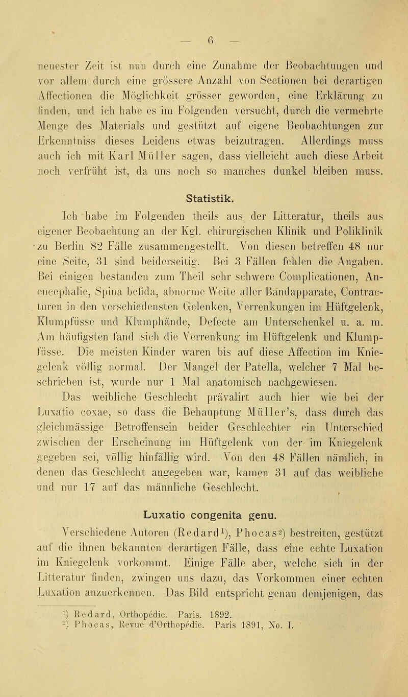 — 6 - neuester Zeit ist nun durch eine Zunahme der Beobachtungen und vor allem durch eine grössere Anzahl von Sectionen bei derartigen Affectionen die Möglichkeit grösser geworden, eine Erklärung zu linden, und ich habe es im Folgenden versucht, durch die vermehrte Menge des Materials und gestützt auf eigene Beobachtungen zur Erkenntniss dieses Leidens etwas beizutragen. Allerdings muss auch ich mit Karl Müller sagen, dass vielleicht auch diese Arbeit noch verfrüht ist, da uns noch so manches dunkel bleiben muss. Statistik. Ich habe im Folgenden theils aus der Litteratur, theils aus eigener Beobachtung an der Kgl. chirurgischen Klinik und Poliklinik •zu Berlin 82 Fälle zusammengestellt. Von diesen betreffen 48 nur eine Seite, 31 sind beiderseitig. Bei 3 Fällen fehlen die Angaben. Bei einigen bestanden zum Theil sehr schwere Complicationen, An- encephalie, Spina befida, abnorme Weite aller Bandapparate, Contrac- turen in den verschiedensten Gelenken, Verrenkungen im Hüftgelenk, Klumpfüsse und Klumphände, Defecte am Unterschenkel u. a. m. Am häufigsten fand sich die Verrenkung im Hüftgelenk und Klump- füsse. Die meisten Kinder waren bis auf diese Affection im Knie- gelenk völlig normal. Der Mangel der Patella, welcher 7 Mal be- schrieben ist, wurde nur 1 Mal anatomisch nachgewiesen. Das weibliche Geschlecht prävalirt auch hier wie bei der Luxatio coxae, so dass die Behauptung Müller's, dass durch das glcichmässige Betroffensein beider Geschlechter ein Unterschied zwischen der Erscheinung im Hüftgelenk von der im Kniegelenk gegeben sei, völlig hinfällig wird. Von den 48 Fällen nämlich, in denen das Geschlecht angegeben war, kamen 31 auf das weibliche und nur 17 auf das männliche Geschlecht. Luxatio congenita genu. Verschiedene Autoren (Redardi), Phocas^) bestreiten, gestützt auf die ihnen bekannten derartigen Fälle, dass eine echte Luxation im Kniegelenk vorkommt. Einige Fälle aber, welche sich in der Litteratur finden, zwingen uns dazu, das Vorkommen einer echten Luxation anzuerkennen. Das Bild entspricht genau demjenigen, das 1) Redard, Orthopedie. Paris. 1892.