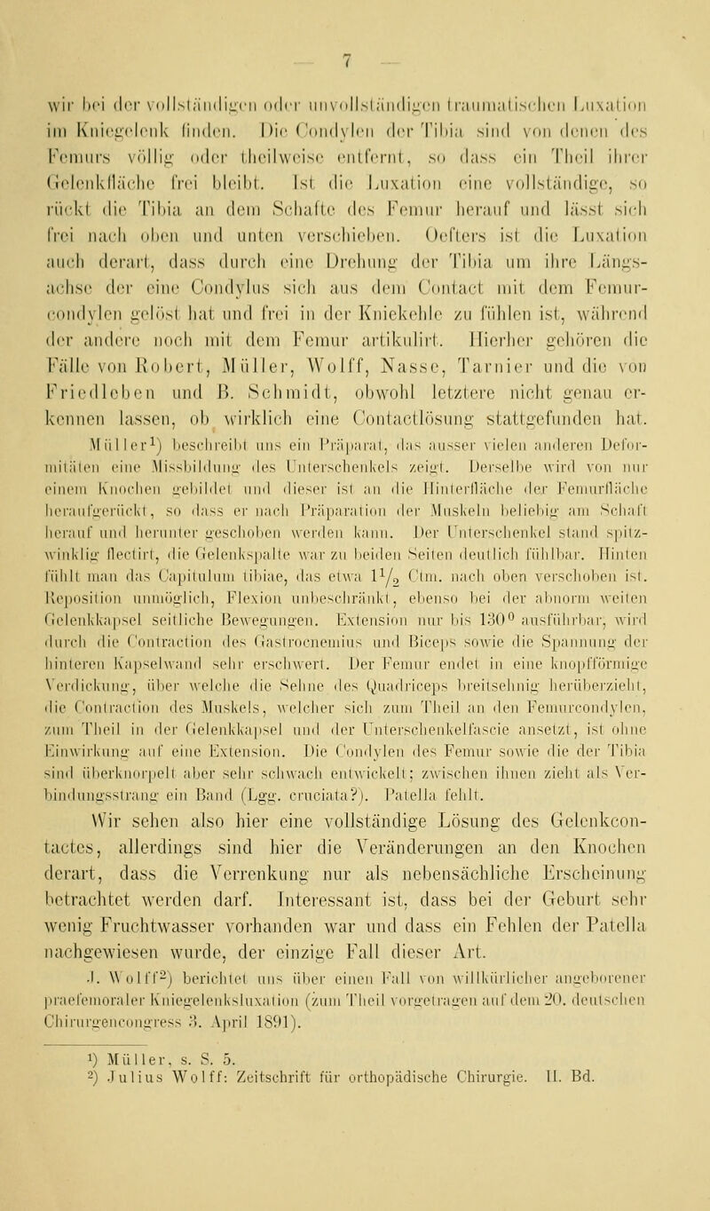 wir lifi der \ iilLsliiiidi^cii oder iiii\ o||,sl;iii(li::cii I r;iiiiii;itisrli(,'ii Liixalimi im K'niciiclciik (iiidni. Die ('()iid\ Ich der Tii)i;i sind von denen des Fcmnrs Vfillii;: ndei' llieil\\<Mse enlfeciil, so dass ein Tlieil ihi'ci' Golonklhudie IVei Ideihl. Ist. di(! Luxation eine vollständige, so rückt die Tihia an dem Schafte des Feniui' herauf und h'isst si(di frei nach ohen und unten \'ersi'hiel)eii. Oefters isi die Luxalion auch derart, (hiss (hirch eine |)rehuni^ (h'r Tihia um ihre Längs- achse de'r eine (Vuidyhis sich aus (h-m Contact mit dem Femur- coiidylen geh'isi hat und frei in (hM Kniekehle zu fühlen ist, wälirend der andere noch mit dem l'^emur artikulirt. llierhci' gehören die Fälle von Robert, iMüller, Wolff, Nasse, Tarnier und die \'ou Friedlcben und B. Schmidt, obwohl letztere nicht genau er- kennen lassen, ob wirkli(di eine Contactlösung stattgefunden hat. Müller-^) licsohreilil uns ein l'rä|i;iiil, das ausser \ieleii ainleren Defnr- niilaieii eine MissliilduML;' <les 1'iilersclieiikel^ zciL!!. Derselhe wird vnii nur einem Knueiien lieliildcl ninl dieser isl an ilie llinlerllä(die der JHMinirlläidic lieraiil'tierüel\l, so dass ei- na(di l'i';l|iai'aii()n Acv Muskeln belieliiji' am Sclial'l. herauf üiid Inu'unler uescliulien wenleu kann. Der t'nterschenkel stand spitz- winklii;- llerlirl, die (ielenkspalle war zu liciden Seilen denlli(di füiilliar. flinlen l'üliiL uian das (Japiluluni lil)iae, das elwa P/, (_'lin. iiaeli olien verselndieu isl. Keposilion nmuöglich, Flexion unl)esclir;inkl, elienso l)ei der ahuorin weilen riclen1d\a;psel seil liehe Bewegnnjien. Extension nur bis 1.d()0 auslidirljar, wird diircli die Coniraetion iles rjastrocneiniiis und Biceps sowde die Spaniunii;' der liinlei'en Kapselwand sehr ersehwerl. Der j'^eiunr endet in eine knopITörniiii'e \Crdieknim', iilier wehdie die Sehne des «»»uadrieeps lireilsehniii,' herübei'zielil, die ('(n)lraeliun des Muskels, weleher sicli zum Tlieil an den Feniureondylen, zum Tlieil in der (ieleiddaipsel und der Unlersclieid\elfuscie ansetzt, ist ohne l'^inwirkuiii;- auf eine Extension. Die Condyleii des Femur sowie die der Tibia sind iiberknnrpell aber sehr sehwach enlwickell; zwisehen iiiiien zielil als \ er- liindunassiranii' ein Band (Lgu;. cruciata?). I'atella l'ehll. Wir sehen also hier eine vollständige Lösung des Gelenkcon- tactes, allerdings sind hier die Veränderungen an den Knochen derart, dass die Verrenkung nur als nebensächliche Erscheinung betrachtet werden darf. Interessant ist, dass bei dei Geburt sehr wenig Fruchtwasser vorhanden war und dass ein Fehlen der Patella nachgewiesen wurde, der einzige Fall dieser Art. .1. WollT^j berichlel uns über einen l''all von willkürlielier aniieb(U'ener praefeniuraler K'niegelenksluxaiiini (zum Tlieil \ iiri;elrai;en aul'deiuiO. dcul>chen Chirurgencongress ■). April 1S91). 1) Müller, s. S. 5.