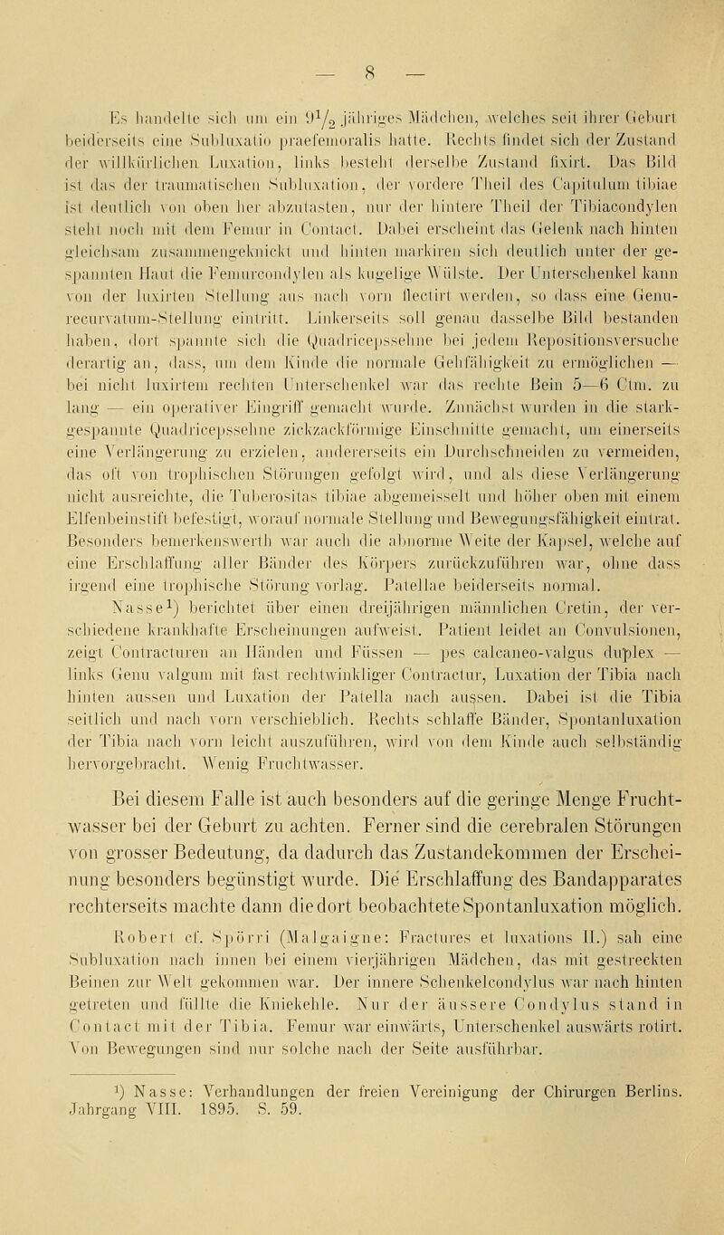 Es hamiellc sich iiiii ein 9^/2 jj'l'i'iyf'^ Mädchen, welches seit ihrer Geburt lieiilerseils eine Snhlnxalio praereiuoralis hatte. Rechts findet sich der Zustand der willkiirliclieu ijuxalion, linl\S hestehl derselbe Zustand fixirt. Das Bild ist das dci' ti-auinalisclieii Sidjliixnlion, der \ordere Tlieil des Capitulum tibiae isl deiiiiicli \uii oben her ;d)zu1asten, nur der hintere Theil dei' Tibiacondylen steht nucli mit dem Femur in Contact. Dabei erscheint das Gelenk nach hinten gleichsam zusammeng-elviiickt und hinten mai'kiren sich deutlich unter der ge- spannlen Haut die Femnccoinlylen als kui>elii>e Wülste. Der Unterschenkel Icann von der hixirlen Sielluiig aus nach vorn llectirt werden, so dass eine Genu- recurvalum-Siellung einlrilt. Linkerseils soll genau dasselbe Bild bestanden haben, dort spannte sich die (^iiiadi'icepssehne l)ei jedem Bepositionsversuche derartig an, dass, um dem Kinde die normale Gehfähigkeit zu ermöglichen — bei nichi luxirtem rechten Unterschenkel war das rechte Bein 5—6 Ctm. zu lang — ein operativer Eingriff gemacht wurde. Zunächst wurden in die stark- gespannte Quadricepssehne zickzacktörnnge Einschnitte gemacht, um einerseits eine Verlängerung zu erzielen, anderei'seits ein Durchschneiden zu vermeiden, das oft von trophischen Slöj'ungen gefolgt wird, und als diese Verlängerung nicht ausreiclite, die Tuberositas tibiae abgemeisselt, und höher oben mit einem Elfenbeinstift befestigt, worauf noi'male Stellung uml Bewegungslahigkeii eintrat. Besonders bemerkenswerth war auch die aljnorme Weite der Jvajisel, welche auf eine Erschlaffung aller Bänder des Körpei's zurückzufühi'en war, ohne dass irgend eine trojdrische Stöi-nng vorlag. Patellae beiderseits noimal. Nasse!) berichtet über einen dreijährigen männlicheji Oretin, der ver- schiedene krankhafte Erscheinungen aufweist. Patient leidet an Convulsionen, zeigt Contracluren an Händen und Füssen — pes calcaneo-valgus duplex — links Genu valgum mit fast rechtwinkliger Coulraclur, Luxation der Tibia nach hinten aussen und Luxation dej' Patella nach aussen. Dabei ist die Tibia seitlich und nach \orn verschieblich. Rechts schlaffe Bänder, Spontanluxation der Tibia nach vorn leicht auszuführen, wii'd von dem Kinde auch selbständig hervorgebracht. Wenig Fruchtwassei-. Bei diesem Falle ist auch besonders auf die geringe Menge Frucht- wasser bei der Geburt zu achten. Ferner sind die cerebralen Störungen von grosser Bedeutung, da dadurch das Zustandekommen der Erschei- nung besonders begünstigt wurde. Die Erschlaffung des Bandapparates rechterseits machte dann die dort beobachtete Spontanluxation möglich. Robert cf. Sjjörri (Malgaigne: Fj-actures et luxations 11.) sah eine Subluxation nach inneji bei einem vierjährigen Mädchen, das mit gestreckten Beinen zur Welt gekommen war. Der innere Schenkelcondylus war nach hinten getreten und lullte die Kniekehle. Nur der äussere Condylus stand in Contact mit der Tibia. Femur war einwärts, Unterschenkel auswärts rotirt. N'on Bewegungen sind nui' solche nach der Seite ausführbar. 1) Nasse: Verhandlungen der freien Vereinigung der Chirurgen Berlins. Jahrgang VIIL 1895. S. 59.