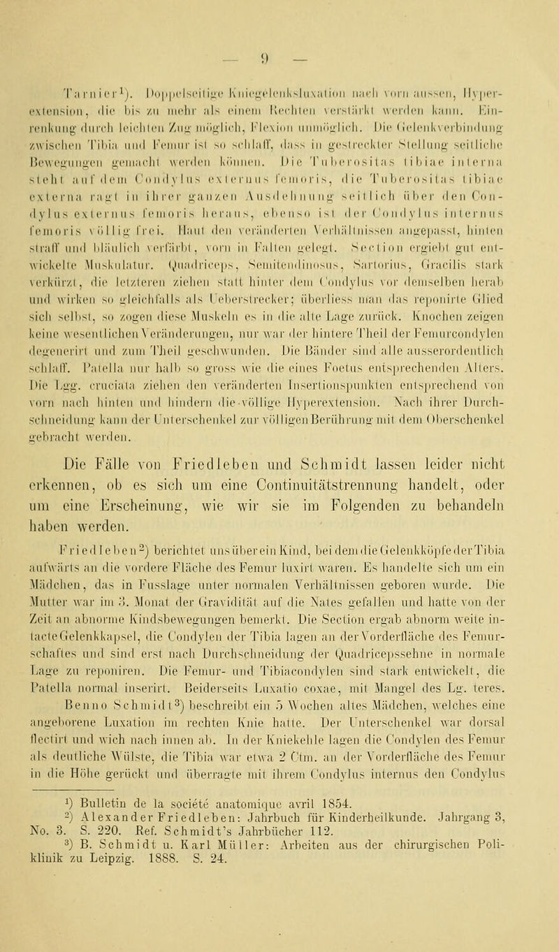 (*\l('n>inii, ilii' lii^ zu iiirlir ;iU ciiiriii Itccliicii \i'r-l;irkl ucnlcii L'iimi. |-jii- rciikiini;' (IiiitIi Icirliu-ii '/awx iniiii'iicli. I*'li'\inii iiiiiniialicli. hir • ii'lciik\ itImimIuii;^- zwisclu'ii 'l'ilii;! iiimI Immiiui' isl su >clil;irr. (I;i>s in g'csli'cckicr Siel liinji' M-iilirlic Bo\V('ii'iiiit;('ii ufiii.H'lil wrnlcii küiiiirii. |iir T ii he ros i ( n > liliiac inlciiia sli'lil ;iiil'ilrm (' IIII il V I II - cxliTUii^ iVinori^. ilic T ii lic ni ^ i I ;i - I i li i ;i c exlenia r.-iul in ilircr i;;i ii/.c ii A ii sd c li ii ii ii ü' >i'illii-|i iilicr den Coii- ilyliis cxlcniii^ r('iii(iri> Ih'I';iu>. (Oicn^n i>i der ('(ind\ Ins inlcrnns l'omoris \ (i I 1 i u' l'rci. Ilaiil i\^'\\ \ crändcrli'n \ i'iiiiillnisscn ;iime|i<'issl, liiiilcii slrair nnd Idiiiilirli mmTüiIiI. \iini in l'allrn üidciii. Scciinii iTU'iidil o-ni cni- wiokelic \lll^klllaUl^. (jliiailric('|i,s. SciiiiiiMiilinnsiiv. Sailmaiis. (Iracilis >lark \orkiii/.l , die Icl/lcrcii /.i(duMi slati liinlci' ilcin ('niidylns \ur dciiiselben herab liiiil wirken sn uleiidifalls als I elierslrecker; übei-liess man das i-eponii-le Glied sicli sollisl, Sil zugen diese Muskeln es in die alle Lage ziiriirk. Kiioclien zeigen lieiiie wesenllielieii \ eränderiingen, \\\w war der liiiilore'TheiJ der i'^eimircuiidyleii dcgeneriit nnd zum 'l'Jieil üesrjiw niiden. Die Bänder sind alle ausserordeutlicli sclilalT. I'audla nur halb so gross wie die in'nes Foetiis entsjii'eclienden Allers. J)ie Lii'g. erneiala zielien den \eränderien lnserliniis|)iiiiklen enlspi'eclieiid \iin vorn nach liinlen und liiiulei'ii die vidiige ily|)erexlensioii. Nach ilii'er Dureli- sclnieidung kann der l'nterscheiik(d zur völligenBerülirung niil dem (Hierschenkel jieb)-achl wciileii. Die Fälle von Friedlebeii und Schmidt lassen leider nicht erkennen, ob es sich um eine Continuitätstrennung handelt, oder um eine Erscheinung, wie wir sie im Folgenden zu behandeln haben werden. I'ried leben^) berichtet uns über ein Kind, beideindieGeleiikküpfederTibia aiilwärls an die vordere Fläclie desPemur hixirt waren. Es handelte sich um ein Mädchen, das in l'usslage unter imiinalen Verhältnissen geboren wurde. Die Mutter war im ;!. Mojiat der (iravidität auf die Nates gefallen nnd hatte von der Zeit an abnorme Kindsbewegungen bemerkt. Die Section ergab abnorm weite in- tacteGelenkkapsel, die Comlylen der Tibia lagen an der Vorderfläche des Pemnr- schal'les und sind erst nach f)nr('hsclineidung iler (,)uadi-icepssehne in normale Lage zu ie|)onii-en. Die Juninir- und 'ribiacondylen sind stark entwickelt, die Patella normal inserirl. Beiderseits [juxatio coxae, mit Mangel des Lg. teres. Benno Schmidt3) beschreibt ein .') AA'ochen altes Mädchen, welches eine angelKU'ene T^uxation im rechten Knie halle. l)er Unlerscheidvel war dorsal tlcclirl uml wich nach innen ab. In der Ivniekehle lagen die Condylen des Femur als deulliche \\'ülsle. die Tibia war etwa 2 C'ini. an ^i^v Vorderfläche des Fenuir in die fdiihe gerückt iiml Überraule mit ihrem Condvlns internus den Cundvlus 1) Bulletin de la societe anatoniiquc avril 1854. 2) Alexander Friedleben: Jahrbuch für Kinderheilkunde. Jahrgang 3, No. 3. S. 220. Ref. Schmidt's Jahrbücher 112. 3) B. Schmidt u. Karl Müller: Arbeiten aus der chirurgischen Poli- klinik zu Leipzig. 1888. S. 24.