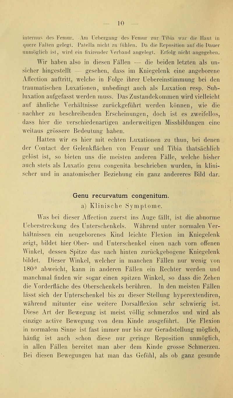 internus des remur. Am Uetacrgang des Fcmur zur Tibia war die Haut in quere P'alten gelegt. Patella nicht zu fühlen. Da die Reposition auf die Dauer unniöglioli ist, wird ein fixirender Verband angelegt. Erfolg nicht angegeben. Wir haben also in diesen Fällen — die beiden letzten als un- sicher hingestellt — gesehen, dass im Kniegelenk eine angeborene Affection auftritt, welche in FoJge ihrer üebereinstimmung bei den traumatischen Luxationen, unbedingt auch als Luxation resp. Sub- luxation aufgefasst werden rauss. Das Zustandekommen wird vielleicht auf ähnliche Verhältnisse zurückgeführt werden können, wie die nachher zu beschreibenden Erscheinungen, doch ist es zweifellos, dass hier die verschiedenartigen anderweitigen Missbildungen eine weitaus grössere Bedeutung haben. Hatten wir es hier mit echten Luxationen zu thun, bei denen der Contact der Gelenkflächen von Femur und Tibia thatsächlich gelöst ist, so bieten uns die meisten anderen Fälle, welche bisher auch stets als Luxatio geim congenita beschrieben wurden, in klini- scher und in anatomischer Beziehung ein ganz andereres Bild dar. Genu recurvatum congenitum. a) Klinische Symptome. Was bei dieser Affection zuerst ins Auge fällt, ist die abnorme Ueberstreckung des Unterschenkels. Während unter normalen Ver- hältnissen ein neugeborenes Kind leichte Flexion im Kniegelenk zeigt, bildet hier Ober- und Unterschenkel einen nach vorn off'enen Winkel, dessen Spitze das nach hinten zurückgebogene Kniegelenk bildet. Dieser Winkel, welcher in manchen Fällen nur wenig von 180° abweicht, kann in anderen Fällen ein Rechter werden und manchmal finden wir sogar einen spitzen Winkel, so dass die Zehen die Vorderfläche des Oberschenkels berühren. In den meisten Fällen lässt sich der Unterschenkel bis zu dieser Stellung hyperextendiren, während mitunter eine weitere Dorsalflexion sehr schwierig ist. Diese Art der Bewegung ist meist völlig schmerzlos und wird als einzige active Bewegung von dem Kinde ausgeführt. Die Flexion in normalem Sinne ist fast immer nur bis zur Geradstellung möglich, häufig ist auch schon diese nur geringe Reposition unmöglich, in allen Fällen bereitet man aber dem Kinde grosse Schmerzen. Bei diesen Bewegungen hat man das Gefühl, als ob ganz gesunde