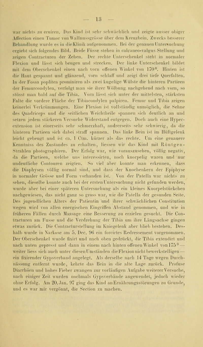 war iiiclils /,ii cniiicii. I';i> Iviinl i>l sclir si'hw iidi lirli himI /.ciLiU- .-iii^mt ohig'er Airecliiiii ciiicii Tiiiiinr vdii W ;iilnii>M;rüs->c iilicr dein KiiMizliciii. Zwecks hessei'Oi' Bella 11(11 IIiiiz \\ iinle (^•^ in die Klinik aiiruciiiMiiineii. I!ei der uciianen Unlersncininii- crj>'it'lil >\r\\ lolLicndo lüld. I'iiide l'iisM.' >lelien in ealfaiiei.i-valjiiis Slclliiiifi' und /eij>'en {Innlraeluren il^'v /(dien. |)er i(Mdile Untcrsdienkel siclil in norinaler Flexion lind l;i>sl >icli lieiiucn und >li('(dven. |)ei' linke Uiilers(du'nk(d liildel mit dem ()liei'S(dieiik(d einen naidi vdiii (dTenen W ink(d vnii 170^. jlinlen i^l die iiaiil i;cs| 1:1 Hill und glänzend, vnni xdilalT und /eiul drei tiefe (()iiei'fallen. in dei'luissa |iii|dilea |ii-(iiiiinireii als zwei kiiL;(diu(^ Wiilsle die liinleren l'aiiiecMi der FenHin'(ind\den, veiToli;! man sie ihrer \\(dImni;- na(diii(diend iiaeli vorn, so stösst man bald aiil' die Tiliia. Vinii lässl si(di iiiiler i\vv inilltdslen, slärkslen Falte die vordere Fläche der Tiliiacniidylen [laljiiren. Immiiiii- und Tilda zeiizen keinerlei \ ('rkriiiiimiiii^cn. l'Jiie Fle\i(ni isl V(jl Isländii;' immüglicli, die S(diiie des (^liia(lrice|iN und die seillichen W'eiidilheile >panii('ii si(di deullich an und setzen jedem sl;irkeren \Crsiiehe Widersland enlii'e^'en. L)i»(di aindi eine IType)'- exteiision ist (>inerseils sehr schnierzhafl, andrerseits sehr schwierig, da die hialeren l'arlieeii sich dabei sli'alT spannen. Das linke Bein isl im Iliiftiielenk leicht g-el)eiiii't und isl ca. 1 Clm. kürzer als das rechte. Um eine li'eiiauei'e Kenntniss des /uslandes zu erhalten, Hessen wir das Kind mit Röutgen- Sirahlen plidtographiren. Der Erlnli^- war, wie V(.irauszuselien, völliü' negativ, (hl die Partieen, weiche uns interessirlcn, nocli Iviiorpclig waren und nur nndeutliche Conloure]! zeigten. So viel aber konnte man erkennen, dass die Diaphysen vfllliü- normal sind, und dass der Knochenkern der Epiphy.se in normaler rjrösse und Form vorhanden isl. Von der Palella war nichts zu sehen, diesell)e konnte auch bei der ersten L'ntersncluing nicht gefunden werden, wurde aber bei eiiiej' späteren Untersuchung als ein kleines Knorpelstiickchen nachgewiesen, das nicht ganz so gi'oss war, wie die Patella der gesunden Seite. Des jugendlichen Alters der Patientin und ihrer scliwächlichen Constitution wegen wird von allen enerii,ischen Eingriffen Abstand genonunen, und wie in früheren Fällen durch Massage eine Besserung zu erzielen gesucht. Die Con- tracturen am Fusse und die Verdrehung der Tibia um ihre Längsachse gingen etAvas zurück. Die Conlraciurstellunii' im Kniegelenk aber blieb bestellen. Des- lialb wurde in Narkose am 5. Dec. i)6 ein forcirtes Redressement vorgenommen. Der Oberschenkel wunh^ fixirl und nach oben uedrückl, die Tibia extendirt und nach unten gepressl und dann in einem nach hinten olfenenWinkel vonlTö*^ — weiter liess sich auch unter diesen Umständen dicFIexion nicht bewerkstelligen—■ ein lixirender Gypsveiliand angele!>t. Als derselbe nach 14 Tage wegen Durch- nässuue- eidfernt wurde, kehrte das Bein in die alle Lage zurück. Profuse Diarrliöeu und hohes Fiebej' zwangen zur vorläufigen Aufgabe weiterer Versuche, naidi einiger Zeit wurden nochmals Gypsverbände angewendet, jedoch wieder ohne Erfolg. Am 20. Jan. 97 ging das Kind anErnährungsstöruniieii zu Grunde, und es war mir vergönnt, die Section zu machen.