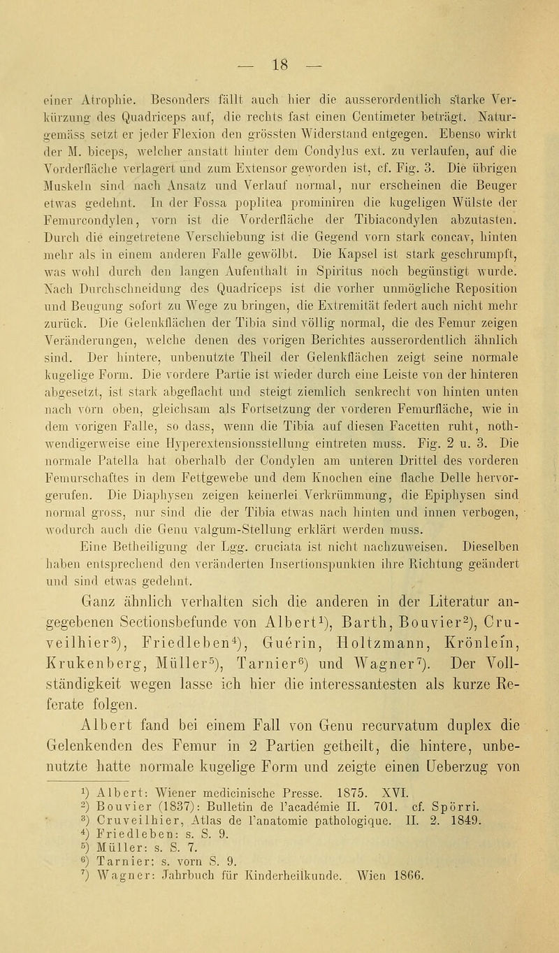 einer Atrophie. Besonders fällt auch hier die ausserordentlich starke Ver- kürzung des Quadriceps auf, die rechts fast einen Centkneter beträgt. Natur- gemäss setzt er jeder Flexion den grössten Widersland entgegen. Ebenso wirkt der M. biceps, welcher anstatt hinter dem Condylus ext. zu verlaufen, auf die Vorderfläche verlagert und zam Extensor geworden ist, cf. Fig. 3. Die übrigen Muskeln sind nach Ansatz und Verlauf noiinal, nur erscheinen die Beuger etwas gedehnt. In der Fossa poplitea prominiren die Idigeligen Wülste der Fenuircondylen, vorn ist die Vorderfläche der Tibiacondylen abzutasten. Durch die eingetretene Verschiebung ist die Gegend vorn stark concav, hinten mehr als in einem anderen Falle gewölbt. Die Kapsel ist stark geschrumpft, was wohl durch den langen Aufenthalt in Spiritus noch begünstigt Avurde. Xach Dnrchschneidung des Quadriceps ist die vorher unmögliche Reposition und Beugung sofort zu Wege zu bringen, die Extremität federt auch nicht mehr zurück. Die Gelenkflächen der Tibia sind völlig normal, die des Femur zeigen Veränderungen, welche denen des vorigen Berichtes ausserordentlich ähnlich sind. Der hintere, unbenutzte Theil der Gelenkflächen zeigt seine normale kugelige Form. Die vordere Partie ist wieder durch eine Leiste von der hinteren abgesetzt, ist stark abgeflacht und steigt ziemlich senkrecht von hinten unten nach vorn oben, gleichsam als Fortsetzung der vorderen Femurfläche, wie in dem vorigen Falle, so dass, wenn die Tibia auf diesen Facetten ruht, noth- wendigerweise eine Hyperextensionsstellung eintreten muss. Fig. 2 u. 3. Die normale Patella hat oberhalb der Condylen am unteren Drittel des vorderen Femurschaftes in dem FettgeAvebe und dem Knochen eine flache Delle hervor- gerufen. Die Diaphysen zeigen keinerlei Verkrümmung, die Epiphysen sind normal gross, nur sind die der Tibia etwas nach hinten und innen verbogen, wodurch auch die Genu valgum-Stellung erklärt werden muss. Eine Betheiligung der Lgg. cruciata ist nicht nachzuweisen. Dieselben haben entsprechend den veränderten Insertionspunkten ihre Richtung geändert und sind etwas gedehnt. Ganz ähnlich verhalten sich die anderen in der Literatur an- gegebenen Sectionsbefunde von Albert^), Barth, Bouvier^), Cru- veilhier^), Friedleben^), Guerin, Holtzmann, Krönlein, Krukenberg, Müller^), Tarnier^) und Wagner''). Der Voll- ständigkeit wegen lasse ich hier die interessantesten als kurze Re- ferate folgen. Albert fand bei einem Fall von Genu recurvatura duplex die Gelenkenden des Femur in 2 Partien getheilt, die hintere, unbe- nutzte hatte normale kugelige Form und zeigte einen Ueberzug von 1) Albert: Wiener medicinische Presse. 1875. XVI. 2) Bouvier (1837): Bulletin de l'academie IL 701. cf. Spörri. ^) Cruveiihier, Atlas de Tanatomie pathologique. IL 2. 1849. 4) Friedleben: s. S. 9. 5) Müller: s. S. 7. ß) Tarnier: s. vorn S. 9. ') Wagner: Jahrbuch für Kinderheilkunde. Wien 18G6.