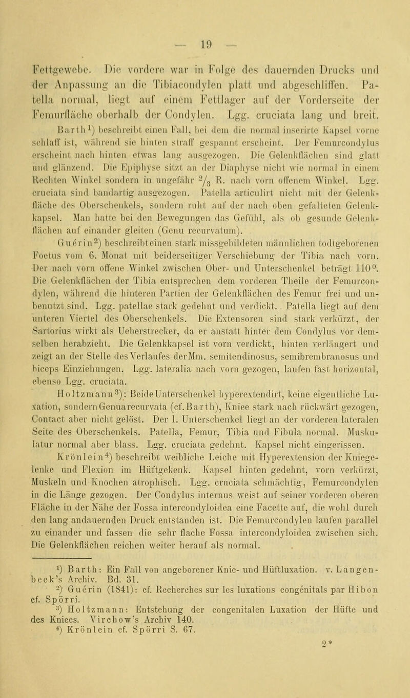 Fettgewebe. Die vordere war in Folge des dauernden Drucks und der Anpassung an dic^ Tibiacondylen platt und abgeschliffen. Pa- tella normal, liegt auf einem Fcttlager auf der Vorderseite der Feuiurllärlio oberhalb der Coudylen. Lgg. cruciata lang uud breit. Barlli^) beschreit)! einen l'all, liei iloiii die noniial iiiserirle Kapsel vorne schlalT ist, wäiirend sie liiiileii sli'alT {gespannt ersclieiiii. Der Femurcoiidylus erscheiiil nach iiinlen elwas lan«-- ausgezogen. Die GelenkHächen sind glatt und glänzend. Die Kpipliyse sitzt an der Diapliyse nicht wie nomial in einem Rechten Winkel sondern in ungefähr ^/^ R. nach vorn offenem Winkel. Lg&'. crnciata sind bandarlig ausg-ezogen. t'alella arliculirt niclit mit der Gelenlc- lläelie des Oberschenkels, sondern ruht aut der nach üben gefalteten Gelenk- kapsel. Man hatte bei den Bewegungen das Gefühl, als ob gesunde (.Jelenk- llächen anf einander gleiten (Genu recurvatum). (iuerin-) beschreibt einen stark missgebildeten männlichen todtgeborenen Foetus vom 6. Monat mit beiderseitiger Verschiebung der Tibia nach vorn. Der nach vorn offene Wiid<el zwischen Ober- nnd tJnterschenkel beträgt 110o. Die Gelenkflächen der Tibia entspreclien dem vorderen Theile der Feinnrcon- dylen, während die hinteren Partien der Gelenkflächen des Femur frei und nn- benntzt sind. Lgg. patellae stark gedehnt und verdickt. . Patella liegt auf dem unteren Viertel des Oberschenkels. Die Extensoren sind stark verkürzt, der Sartorius wirkt als Ueberstrecker, da er anstatt hinter dem Condylus vor dem- selben herabzieht. Die Gelenkkapsel ist vorn verdickt, hinten verlängert nnd zeigt an der Stelle des Verlaufes der Mm. semitendinosus, semibrembranosus und biceps Einziehnngen. Lgg. lateralia nach vorn gezogen, laufen fast horizontal, ebenso Lgg. cruciata. lloltzmann^): BcideUnterschenkel hypercxtendirt, keine eigentliclie Lu- xation, sondern Gennarecurvata (cf.Barth), Kniee stark nach riickwärt gezogen, Contact aber niclit gelöst. Der 1. Unterschenkel liegt an der vorderen lateralen Seite des Oberschenkels. Patella, Femur, Tibia und Fibula normal. j\Iuska- latur normal aber blass. Lgg. cruciata gedehnt. Kapsel nicht eingerissen. Ivrönlein*) beschreibt weibliche Leiche mit Hyperextension der Kniege- lenke und Flexion im Hüftgekenk. Ivapsel hinten gedehnt, vorn verkürzt, Muskeln und Knoclien atrophisch. Lgg. cruciata schmächtig, Femurcondyleu in die Länge gezogen. Der Condylns internus weist auf seiner vorderen oberen Fläche in der Nähe der Fossa intercondyloidea eine Facette auf, die wohl durch den lang andauernden Di-uck entstanden ist. Die Femurcondyleu laufen parallel zu einander und fassen die sehr flache Fossa intercondyloidea zwischen sich. Die Gelenkflächen reichen weiter herauf als normal. 1) Barth: Ein Fall von angeborener Ivnie- und Hüfttuxation. v. Langen- beck's Archiv. Bd. 31. -} Guerin (1841): cf. Recherches sur les luxations congenitals par Hibon cf. Spörri. ■'') Holtzmann: Entstehung der congenitalen Luxation der Hüfte und des Kniees. Vircho-w's Archiv 140. ■*) Kri.inlein cf. Spürri S. 07. 2*