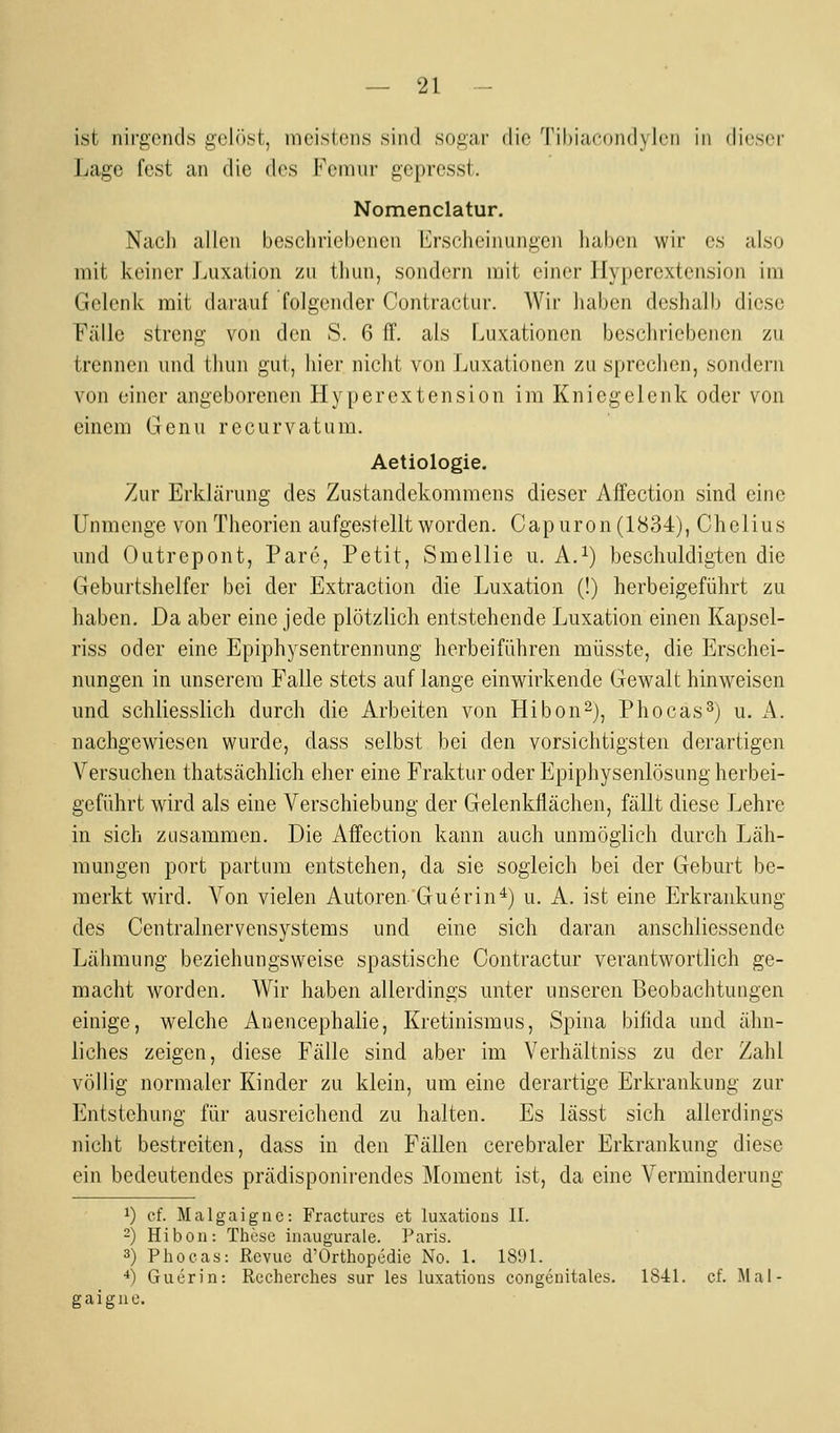 ist nirgends gelöst, meistens sind sogar die Tihiacondylcn in dieser Lage fest an die des Fcmur gepresst. Nomenclatur. Nach allen beschriebenen Erscheinungen haben wir es also mit keiner Luxation zu thun, sondern mit einer Hyperextension im Gelenk mit darauf folgender Contractur. Wir liaben deshalb diese Fälle streng von den S. 6 ff. als Luxationen beschriebenen zu trennen und thun gut, hier nicht von Luxationen zusprechen, sondern von einer angeborenen Hyperextension im Kniegelenk oder von einem Genu recurvatum. Aetiologie. Zur Erklärung des Zustandekommens dieser Affection sind eine Unmenge von Theorien aufgestellt v^^orden. Capuron(1834), Cheiius und Outrepont, Pare, Petit, Smellie u. A.^) beschuldigten die Geburtshelfer bei der Extraction die Luxation (!) herbeigeführt zu haben. Da aber eine jede plötzlich entstehende Luxation einen Kapsel- riss oder eine Epiphysentrennung herbeiführen müsste, die Erschei- nungen in unserem Falle stets auf lange einwirkende Gewalt hinweisen und schliesslich durch die Arbeiten von Hibon^), Phocas^) u. A. nachgewiesen wurde, dass selbst bei den vorsichtigsten derartigen Versuchen thatsächlich eher eine Fraktur oder Epiphysenlösung herbei- geführt wird als eine Verschiebung der Gelenkflächen, fällt diese Lehre in sich zusammen. Die Affection kann auch unmöglich durch Läh- mungen port partum entstehen, da sie sogleich bei der Geburt be- merkt wird. Von vielen Autoren Guerin*) u. A. ist eine Erkrankung des Centralnervensystems und eine sich daran anschliessende Lähmung beziehungsweise spastische Contractur verantwortlich ge- macht worden. Wir haben allerdings unter unseren Beobachtungen einige, welche Anencephalie, Kretinismus, Spina bifida und ähn- liches zeigen, diese Fälle sind aber im Verhältniss zu der Zahl völlig normaler Kinder zu klein, um eine derartige Erkrankung zur Entstehung für ausreichend zu halten. Es lässt sich allerdings nicht bestreiten, dass in den Fällen cerebraler Erkrankung diese ein bedeutendes prädisponirendes Moment ist, da eine Verminderung 1) cf. Malgaiguc: Fractures et luxations IL ~) Hiboii: These inaugurale. Paris. 3) Phocas: Revue d'Orthopedie No. 1. 1891. ■*) Guerin: Recherches sur les luxations congenitales. 1841. cf. Mal- gaiguc.