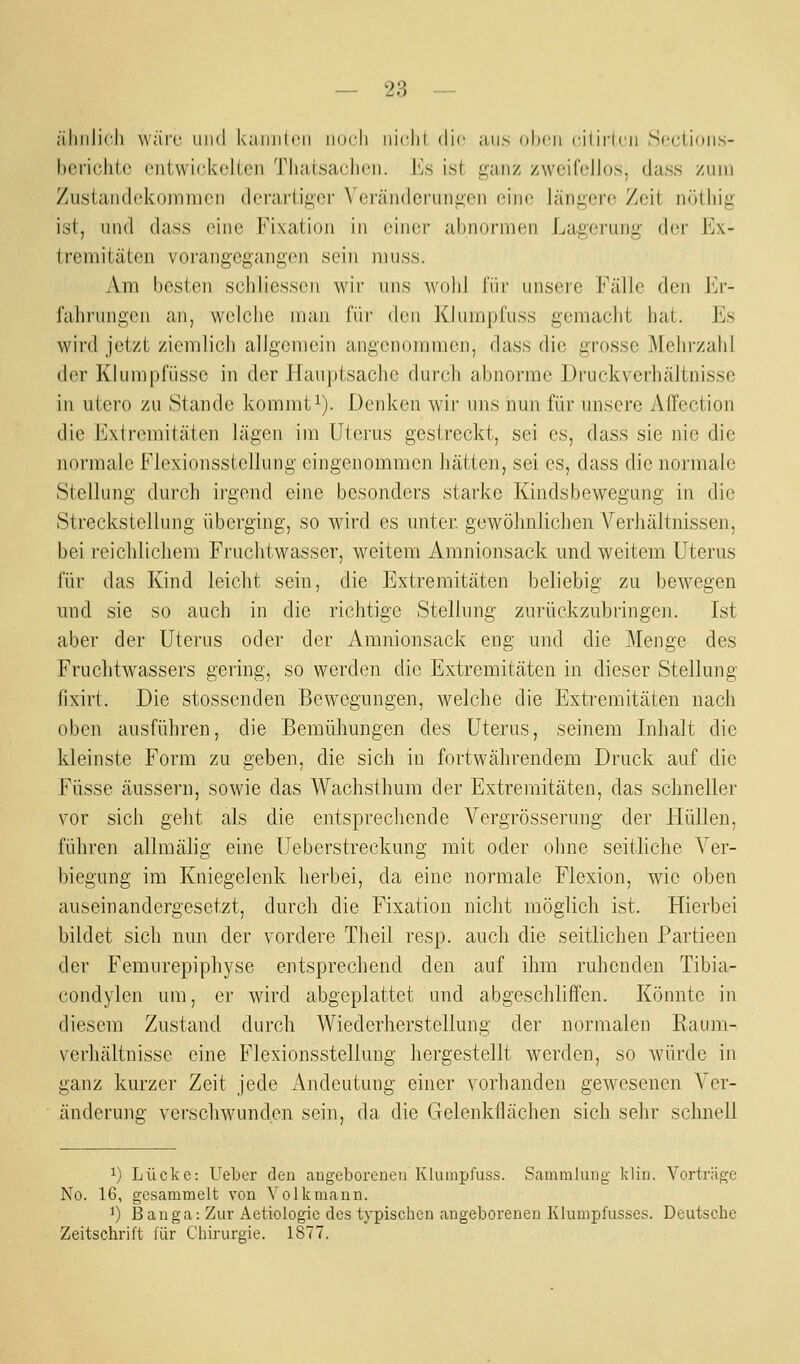 ;iliiili('l) wäre und kaiinicii inicli iiidii ilic ans oben ciliiMcn Scctioiis- hcriclilo ciiiwickclLon Thaisaclicii. lis ist i:;aiiz zweifellos, dass zum Zustaiulckojnnien derariigcr \'crä]Hleriin^en eine längere Zeit nötliig ist, lind dass (^iiie Fixation in einer abnormen Lagerung der Ex- tremitäten vorangegangen sein niuss. Am besten schliessen wir uns wohl für unsere Fälle den 1m-- fahrungen an, welche man für den Klumpfuss gemacht hat. Es wird jetzt ziemlich allgemein angenommen, dass die grosse Mehrzahl der Klumpfiisse in der Hauptsache durch abnorme Druckverhältnisse in utero zu Stande kommti). Denken wir uns nun für unsere Affection die Extremitäten lägen im Uterus gestreckt, sei es, dass sie nie die normale Flexionsstellung eingenommen hätten, sei es, dass die normale Stellung durch ii-gend eine besonders starke Kindsbewegung in die Streckstellung überging, so wird es unter, gewöhnlichen Verhältnissen, bei reichlichem Fruchtwasser, weitem Amnionsack und weitem Uterus für das Kind leicht sein, die Extremitäten beliebig zu bewegen und sie so auch in die richtige Stellung zurückzubringen. Ist aber der Uterus oder der Amnionsack eng und die Menge des Fruchtwassers gering, so werden die Extremitäten in dieser Stellung fixirt. Die stossenden Bewegungen, welche die Extremitäten nach oben ausführen, die Bemühungen des Uterus, seinem Inhalt die kleinste Form zu geben, die sich in fortwährendem Druck auf die Füsse äussern, sowie das Wachsthum der Extremitäten, das schneller vor sich geht als die entsprechende Vergrösserung der Hüllen, führen allmälig eine Ueberstreckung mit oder ohne seitliche Ver- biegung im Kniegelenk herbei, da eine normale Flexion, wie oben auseinandergesetzt, durch die Fixation nicht möglich ist. Hierbei bildet sich nun der vordere Theil resp. auch die seitlichen Partieen der Femurepiphyse entsprechend den auf ihm ruhenden Tibia- condylen um, er wird abgeplattet und abgeschliffen. Könnte in diesem Zustand durch Wiederherstellung der normalen Rauiri- verhältnisse eine B'lexionsstellung hergestellt werden, so würde in ganz kurzer Zeit jede Andeutung einer vorhanden gewesenen Ver- änderung- verschwunden sein, da die Gelenkflächen sich sehr schnell 1) Lücke: Ueber den augeboreueii Klumpfuss. Sammlung kliu. Vorträge No. 16, gesammelt von Volkmann. 1) Banga: Zur Aetiologio des typischen angeborenen Klumpfusses. Deutsche Zeitschrift für Chirurgie. 1877.