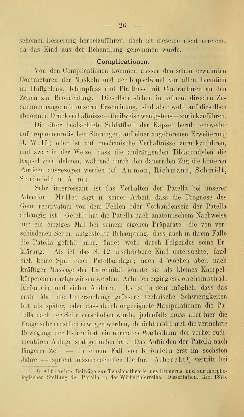 scheinen Besserung herbeizuführen, doch ist dieselbe nicht erreicht, da das Kind ans der Behandlung genommen wurde. Complicationen. Von den Complicationen kommen ausser den schon erwähnten Contracturen der Muskeln und der Kapselwand vor allem Luxation im Hüftgelenk, Klumpfuss und Plattfuss mit Contracturen an den Zehen zur Beobachtung. Dieselben stehen in keinem directen Zu- sammenhange mit unserer Erscheinung, sind aber wohl auf dieselben abnormenDruckverhältnisse—theilweise wenigstens —zurückzuführen. Die öfter beobachtete Schlaiflieit der Kapsel beruht entweder auf trophoneurotischen Störungen, auf einer angeborenen Erweiterung (J. Wolffj oder ist auf mechanische Verhältnisse zurückzuführen, und zwar in der Weise, dass die andrängenden Tibiacondylen die Kapsel vorn dehnen, während durch den dauernden Zug die hinteren Partieen ausgezogen werden (cf. Ammon, Richmann, Schmidt, Schönfeld u. A. m.). Sehr interressant ist das Verhalten der Patella bei unserer Affection. Müller sagt in seiner Arbeit, dass die Prognose des' Genu recurvatura von dem Fehlen oder A^orhandensein der Patella abhängig ist. Gefehlt hat die Patella nach anatomischem Nachweise nur ein einziges Mal bei seinem eigenen Präparate; die von ver- schiedenen Seiten aufgestellte Behauptung, dass auch in ihrem Falle die Patella gefehlt habe, findet wohl durch Folgendes seine Er- klärung. Als ich das S. 12 beschriebene Kind untersuchte, fand sich keine Spur einer Patellaanlage; nach 4 Wochen aber, nach kräftiger Massage der Extremität konnte sie als kleines Knorpel- körperchen nachgewiesen werden. Aehnlich erging es Joachimsthal, Krönlein und vielen Anderen. Es ist ja sehr möglich, dass das erste Mal die Untersuchung grössere technische Schwierigkeiten bot als später, oder dass durch ungeeignete Manipulationen die Pa- tella nach der Seite verschoben wurde, jedenfalls muss aber hier die Frage sehr ernstlich erwogen werden, ob nicht erst durch die vermehrte Bewegung der Extremität ein normales Wachsthum der vorher rudi- mentären Anlage stattgefunden hat. Das Auffinden der Patella nach längerer Zeit — in einem Fall von Krönlein erst im sechsten Jahre — spricht ausserordentlich hierfür. Albrecht^) vertritt bei 1) Albrecht: Beiträge zur Tensionstheorie dos Humerus und zur morpho- logischen Stellung der Patella in der Wirbelthierreihe. Dissertation. Kiel 1875.