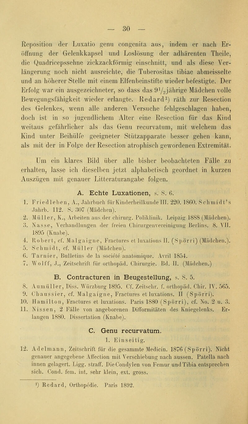 Reposition der Liixatio genu congenita aus, indem er nach Er- öffnung der Gelenkkapsel und Loslösung der adhärenten Theile, die Quadricepssehne zickzackförmig einschnitt, und als diese Ver- längerung noch nicht ausreichte, die Tuberositas tibiae abmeisselte und an höherer Stelle mit einem Elfenbeinstifte wieder befestigte. Der Erfolg war ein ausgezeichneter, so dass das OYojährige Mädchen volle Bewegungsfähigkeit Mieder erlangte. Redardi) räth zur Resection des Gelenkes, wenn alle anderen Versuche fehlgeschlagen haben, doch ist in so jugendlichem Alter eine Resection für das Kind weitaus gefährlicher als das Genu recurvatum, mit welchem das Eind unter Beihülfe geeigneter Stützapparate besser gehen kann, als mit der in Folg'e der Resection atrophisch gewordenen Extremität. Um ein klares Bild über alle bisher beobachteten Fälle zu erhalten, lasse ich dieselben jetzt alphabetisch geordnet in kurzen Auszügen mit genauer Litteraturangabe folgen, A. Echte Luxationen, s. S. 6. 1. Priedleben, A., -Jalirbueh für Kinderheilkunde III. 220. 1860. Schmidt's .lalirb. 112. S. 307 (Mädchen). 2. Müller, K., Arbeiten ans der diirurg. Polilclinil^. Leipzig 1888 (Mädchen). 3. Nasse, A'^erhandlungen der freien Chirurgenvereinigung Berlins. 8. VII. 1895 (Knabe). 4. Robert, cf. Malgaigne, Fractnres et Inxations IL (Spörri) (Mädchen.). 5. Sclimidt, cL Müller (Mädchen). 6. Tarnier, Bulletins de la societe anatomique. Avril 1854, 7. Wolff, J., Zeitschrift für Orthopäd. Chirurgie. Bd. IL (Mädchen.) B. Contracturen in Beugestellung, s. S. 5. 8. Aunüiller, Diss, Würzburg 1895. CL Zeitschr. L Orthopäd. Chir. IV. 565. 9. Chaussier, cf. Malgaigne, Fractnres et iuxations. II (Spörri). 10. Hamilton, Fractnres et Inxations. Paris 1880 (Spörri), cL No. 2 n. 3. 11. Nissen, 2 Fälle von angeborenen Difformitäten des Kniegelenks. Er- langen 1880. Dissertation (Knabe). C. Genu recurvatum. 1. Einseitig. 12. Adelmann, Zeitschrift für die gesammte Medicin. 1876 (Spörri). Nicht genauer angegebene Affection mit Verschiebung nach aussen. Patella nach innen gelagert. Ligg. straff. DieCondylen von Femnr undTibia entsprechen sich. Cond. fem. int, sehr klein, ext. gross. J) Redard, Orthopcdie. Paris 1892.