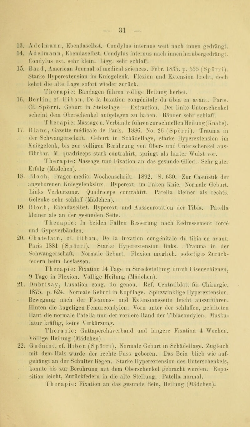 i;i. A (I ol ni an II, l^liendaselbst. Conclyliis inleniiis weit iiiicli innen fieilrängl. 14. Ailoliuanii, KltcM(lasell)St. (undyhis inlciiuis nach innen licrüiiergedrängt. ('ondylus ext. sehr Klein. I;igg. selir schlalT. 15. Hard, American .lomiial ulinedical sciencos. I'ebr. I8ij5. p. 555 (Spörrij. Starke Ityperextension im Kniegelenk. Flexion und I^xtensinn leicht, doch kehrt die alle Lage sofort wieder zurück. 'rhera[)ie: Bandagen führen völlige Heilung herbei. IC). |]erliii, cf. llibon, De la luxation congenitale du tibia en avant. Paris. Cf. Siiiirri. (leburt in Steisslage — Extraclion. Der linke Unterschenkel scheint dem (Jberschenkel aufgelegen zu haben. I'änder sehr schlaf!'. Therapie: Massagen. Verbände führen zur schnellen Heilung(Knabe). 17. ßlanc, Gazette medicale de Paris. 188G. No. 26 (Spürri). Trauma in der .Schwangerschaft. Gebart in Schiidellage, starke llyperextension im Kniegelenk, bis zur völligen Berührung von Ober- und Unterschenkel aus- fiihrliar. M. quadriceps stark contrahirt, springt als harter Wulst vor. Therapie: Massage und Fixation an das gesunde Glied. Sehr guter Erfolg (Mädchen). 18. Bloch, Frager medic. Wochenschrift. 1892. S. 6?,0. Zur Casuistik der angeborenen Kniegelenkslux. Hyperext. im linken Knie. Normale Geburt. Links Verkürzung. Quadriceps contrahirt. Patella kleiner als rechts. Gelenke sehr schlatT (Mädchen). 19. Bloch, Ebendaselbst. Hyperext. und Aussenrotation der Tibia. Patella kleiner als an der gesunden Seite. Theraj)ie: In beiden F'ällen Besserung nach Redressement force und Gypsverbändcn. 20. L'hatelain, cf. llibon. De la luxation congenitale du tibia en avant. Paris 1881 (Spörri). Starke llyperextension links. Trauma in der Schwangerschaft. Normale Geburt. Flexion möglich, sofortiges Zurück- federn beim Loslassen. Therapie: Fixation 14 Tage in Streckstellung durch Eisenschienen, 9 Tage in Flexion. Völlige Heilung (Mädchen). 21. Dubrisay, Luxation cong. du genou. Ref. Centralblatt für Chirurgie. 1875. p. 624. Normale Geburt in Kopflage. Spitzwinklige llyperextension. Bewegung nach der Flexions- und Extensionsseite leicht auszuführen. Hinten die kugeligen Femurcondylen. Vorn unter der schlaffen, gefalteten Haut die normale Patella und der vordere Pvand der Tibiacondylen, Musku- latur kräftig, keine Verkürzung. Therapie: Guttaperchaverband und längere Fixation 4 Wochen. Völlige Heilung (Mädchen). 22. Gueniot, cf. Hibon (Spörri), Normale Geburt in Schädellage. Zugleich mit dem Flals wurde der rechte Fuss geboren. Das Bein blieb wie auf- gehängt an der Schulter liegen. Starke Hyperexteusion des Unterschenkels, konnte bis zur Berührung mit dem Oberschenkel gebracht werden. Repo- sition leicht. Zurückfedern in die alte Stellung. Patella normal. Therapie: Fixation an das gesunde Bein, Heilung (Mädchen).