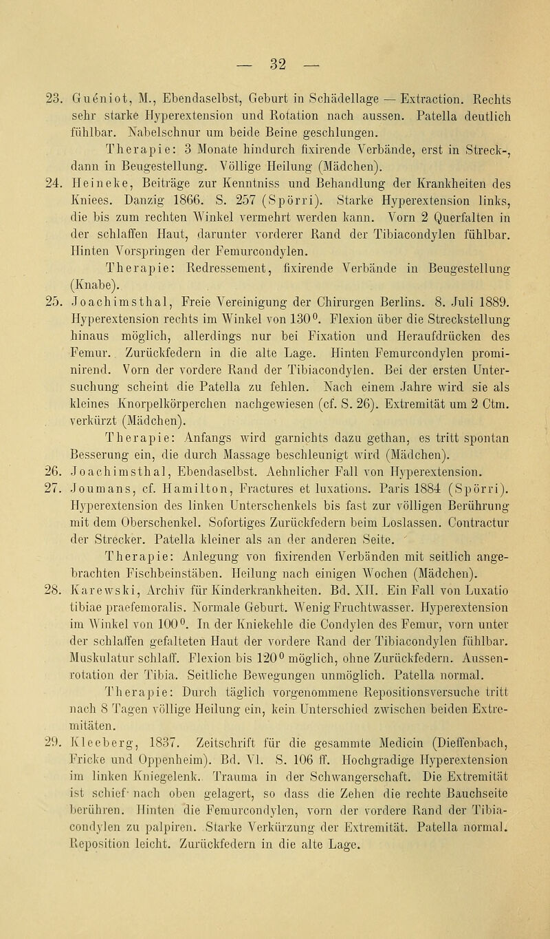 23. Gueniot, M., Ebendaselbst, Geburt in Schädellage — Extraction. Rechts sehr starke Hyperextension und Rotation nach aussen. Patella deutlich fühlbar. Nabelschnur um beide Beine geschlungen. Therapie: 3 Monate hindurch fixirende Verbände, erst in Streck-, dann in Beugestellung. Völlige Heilung (Mädchen). 24. Heineke, Beiträge zur Kenntniss und Behandlung der Krankheiten des Kniees. Danzig 1866. S. 257 (Spörri). Starke Hyperextension links, die bis zum rechten Winkel vermehrt werden kann. Vorn 2 Querfalten in der schlaffen Haut, darunter vorderer Rand der Tibiacondylen fühlbar. Hinten Vorspringen der Femurcondylen. Therapie: Redressement, fixirende Verbände in Beugestellung (Knabe). 25. Joachimsthal, Freie Vereinigung der Chirurgen Berlins. 8. Juli 1889. Hyperextension rechts im Winkel von 130°. Flexion über die Streckstellung hinaus möglich, allerdings nur bei Fixation und Heraufdrücken des Femur. Zurückfedern in die alte Lage. Hinten Femurcondylen promi- nirend. Vorn der vordere Rand der Tibiacondylen. Bei der ersten Unter- suchung scheint die Patella zu fehlen. Nach einem Jahre wird sie als kleines Knorpelkörperchen nachgewiesen (cf. S. 26). Extremität um 2 Ctm. verkürzt (Mädchen). Therapie: Anfangs wird garnichts dazu gethan, es tritt spontan Besserung ein, die durch Massage beschleunigt wird (Mädchen). 26. Joachimsthal, Ebendaselbst. Aehnlicher Fall von Hyperextension. 27. Joumans, cf. Hamilton, Fractures et luxations. Paris 1884 (Spörri). Hyperextension des linken Unterschenkels bis fast zur völligen Berührung mit dem Oberschenkel. Sofortiges Zurückfedern beim Loslassen. Contractur der Strecker. Patella kleiner als an der anderen Seite. Therapie: Anlegung von fixirenden Verbänden mit seitlich ange- brachten Fischbeinstäben. Heilung nach einigen Wochen (Mädchen). 28. Karewski, Archiv für Kinderkrankheiten. Bd. XII. Ein Fall von Luxatio tibiae praefemoralis. Normale Geburt. Wenig Fruchtwasser. Hyperextension im Winkel von 100*^. In der Kniekehle die Condylen des Femur, vorn unter der schlaffen gefalteten Haut der vordere Rand der Tibiacondylen fühlbar. Muskulatur schlaff. Flexion bis 120^ möglich, ohne Zurückfedern. Aussen- rotation der Tibia. Seitliche Bewegungen unmöglich. Patella normal. Therapie: Durch täglich vorgenommene Repositionsversuche tritt nach 8 Tagen völlige Heilung ein, kein Unterschied zwischen beiden Extre- mitäten. 29. Kleeberg, 1837. Zeitschrift für die gesammte Medicin (Dieffenbach, Fricke und Oppenheim). Bd. VI. S. 106 ff. Hochgradige Hyperextension im linlfen Kniegelenk. Trauma in der Schwangerschaft. Die Extremität ist schief- nach oben gelagert, so dass die Zehen die rechte Bauchseite berühren. Hinten die Femurcondylen, vorn der vordere Rand der Tibia- condylen zu palpiren. Starke Verkürzung der Extremität. Patella normal. Reposition leicht. Zurückfedern in die alte Lage.