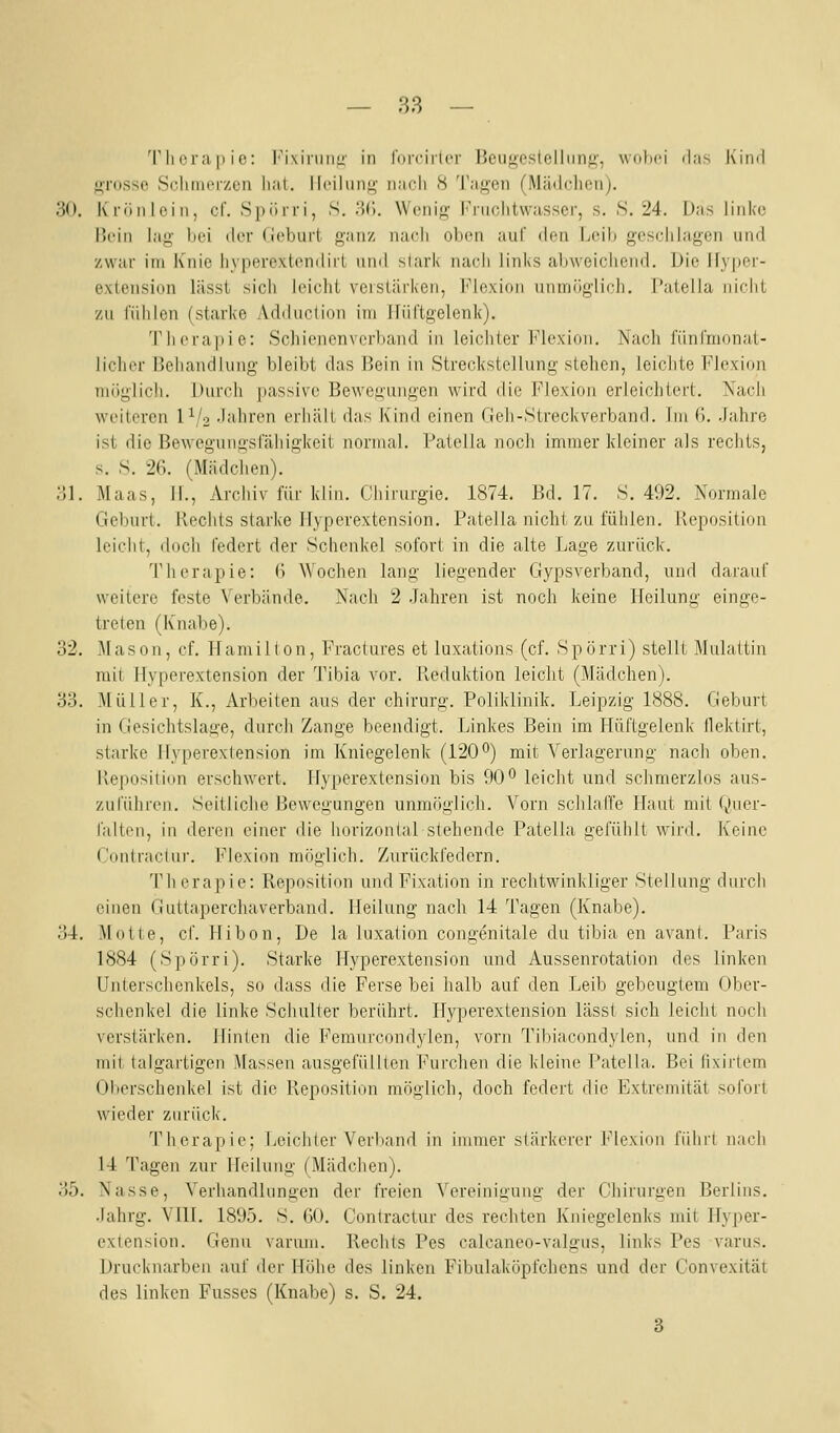 Th cra ji i c: l'i\iniiii;' in lurfiiici' l'cuijoslellniiji', wohci das Kind f>Tosso Sclinierzcn liat. Ilciliiiif^- nach 8 Tagen (Mädclionj. 30. Krönloin, cf. Spürri, S. .'5(). Wcni' iMiiciitwassci, s. S. 24. Das linke Bein lag bei ilcr (ichurl ganz iiacli oImmi auf dfn Ijcil» geschlagen und zwar im Knie liyperextendirl und slark nach links alnveichend. Die Ifyper- exiension lässt sich leicht veislärken, l^'lexion unmöglich, l'atella nicht zu fühlen (starke Adduction im ifiirtgelenk). Therapie: Schienenverband in leichter Flexion. Nacli lünlmonat- licher Behandlung bleibt das Bein in Streckstellung stellen, leichte Flexion möglich. Durch passive Bewegungen wird die Flexion erleichtert. Nach weiteren 1^/2 Jahren erhält das Kind einen Tieh-Streckverband. Im 6. Jahre ist die Bewegungslahigkeit normal. Fatclla noch immer kleiner als rechts, s. S. 26. (Mädchen). ol. Maas, 11., Archiv für klin. Chirurgie. 1874. Bd. 17. S. 492. Normale Geburt. Hechts starke llypcrextension. Patella nicht zu fühlen. Reposition leicht, doch federt der Schenkel sofort in die alte Lage zurück. Therapie: 6 Wochen lang liegender Gypsverband, und darauf weitere feste Verbände. Nach 2 Jahren ist noch keine Heilung einge- treten (Knabe). 32. Mason, cf. Hamilton, Fractures et luxations (cf. Spörri) stellt Mulattin mit Hyperextension der Tibia vor. lleduktion leicht (Mädchen). 33. Müller, K., Arbeiten aus der chirurg. Poliklinik. Leipzig 1888. Geburt in Gesichtslage, durch Zange beendigt. Linkes Bein im Hüftgelenk flektirt, starke Hyperextension im Kniegelenk (120°) mit Verlagerung nach oben. Reposition erschwert. Hyperextension bis 90° leicht und schmerzlos aus- zuführen. Seitliche Bewegungen unmöglich. Vorn schlaffe Haut mit i^uev- faltoii, in deren einer die horizonUilstehende Patella gefühlt wird. Keine Cnntraclni'. Flexion möglich. Zurückfedern. Tlicrapie: Reposition undFixation in rechtwinkliger Stellung durch einen Guttaperchaverband. Heilung nach 14 Tagen (Knabe). 34. Motte, cf. Hibon, De la luxation congenitale du tibia en avant. Paris 1884 (Spörri). Starke Hyperextension und Aussenrotation des linken Unterschenkels, so dass die Ferse bei halb auf den Leib gebeugtem Ober- schenkel die linke Schulter berührt. Hyperextension lässt sich leicht nocli verstärken. Hinten die Femurcondylen, vorn Tibiacondylen, und in den mit talgartigen Massen ausgefüllten Furchen die kleine Patella. Bei fixirlem Oberschenkel ist die Reposition möglich, doch federt die Extremität sofort wieder zurück. Therapie; Leichter Verliand in immer stärkerer Flexion führt nach 14 Tagen zur Heilung (Mädchen). 35. Nasse, Verhandlungen der freien Vereinigung der Chirurgen Berlins. Jahrg. VIIL 1895. S. 60. Contractur des rechten Kniegelenks mit Hyper- extension. Genu varum. Rechts Pes calcaneo-valgus, links Pes varus. Drucknarben auf der Höhe des linken Fibulaköpfchens und der Convexität des linken Fusses (Knabe) s. S. 24. 3