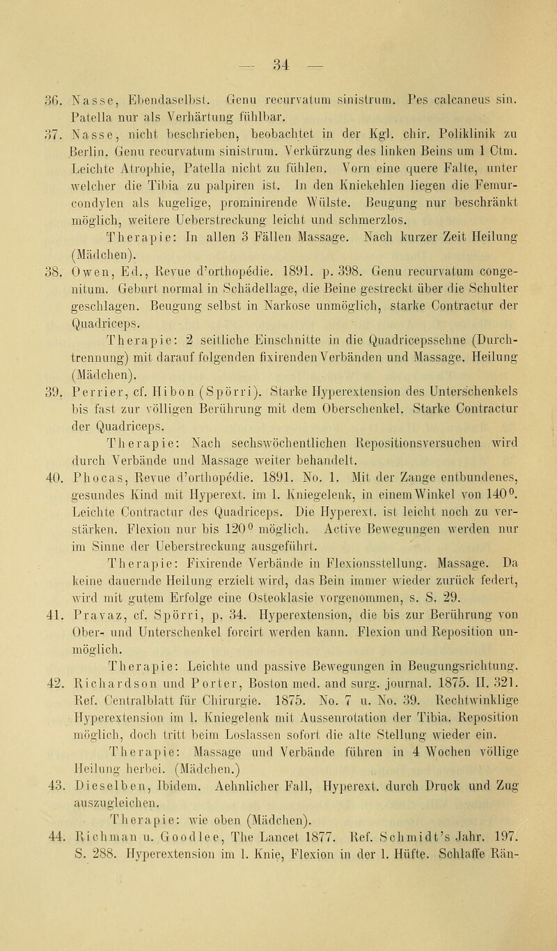 36. Nasse, Ebendaselbst. Genu recurvatum sinislnim. Pes calcaneus sin. Patella nur als Verliäriung fühlbar. 37. Nasse, nicht beschrieben, beobachtet in der Kgl. chir. Poliklinik yai Berlin. Genu recurvatum sinistrum. Verkürzung des linken Beins um 1 Ctm. Leichte Atrophie, Patella nicht zu fühlen. Vorn eine quere Falte, unter welcher die Tibia zu palpiren ist. In den Kniekehlen liegen die Femur- condylen als kugelige, prominirende Wülste. Beugung nur beschränkt möglich, weitere Ueberstreckung leicht und schmerzlos. Therapie: In allen 3 Fällen Massage. Nach kurzer Zeit Heilung (Mädchen). 38. Owen, Ed., Revue d'orthopedie. 1891. p. 398. Genu recurvatum conge- nitum. Geburt normal in Schädellage, die Beine gestreckt über die Schulter geschlagen. Beugung selbst in Narkose unmöglich, starke Contraotur der Q,uadriceps. Therapie: 2 seitliche Einschnitte in die Quadricepssehne (Durch- trennuug) mit darauffolgenden fixirenden Verbänden und Massage. Heilung (Mädchen). 39. Perrier, cf. Hibon (Spörri). Starke Hyperextension des Unterschenkels bis fast zur völligen Berührung mit dem Oberschenkel. Starke Contractur der Quadriceps. Therapie: Nach sechsAvöchentlichen Repositionsversuchen wird durch Verbände und Massage weiter behandelt. 40. Phocas, Revue d'orthopedie. 1891. No. 1. Mit der Zange entbundenes, gesundes Kind mit Hyperext. im 1. Kniegelenk, in einem Winkel von 140°. Leichte Contractur des Quadriceps. Die Hyperext. ist leicht noch zu ver- stärken. Flexion nur bis 120*^ möglich. Active Bewegungen werden nur im Sinne der Ueberstreckung ausgeführt. Therapie: Fixirende Verbände in Flexionsstellung. Massage. Da keine dauernde Heilung erzielt wird, das Bein immer wieder zurück federt, wird mit gutem Erfolge eine Osteoklasie vorgenommen, s. S. 29. 41. Pravaz, cf. Spörri, p. 34. Hyperextension, die bis zur Berührung von Ober- und Unterschenkel forcirt werden kann. Flexion und Reposition un- möglich. Therapie: Leichte und passive Bewegungen in Beugungsrichtung. 42. Richardson und Porter, Boston med. and surg. Journal. 1875. II. 321. Ref. Centralblatt für Chirurgie. 1875. No. 7 u. No. 39. Rechtwinklige Hyperextension im 1. Kniegelenk mit Aussenrotation der Tibia. Reposition möglich, doch tritt beim Loslassen sofort die alte Stellung Mdeder ein. Therapie: Massage und Verbände führen in 4 Wochen völlige Heilang herbei. (Mädchen.) 43. Dieselben, Ibidem. Aehnlicher Fall, Hyperext. durch Druck und Zug auszugleichen. Therapie: wie oben (Mädchen). 44. Richman u. Goodlee, The Lancet 1877. Ref. Schmidt's ,Iahr. 197. S. 288. Hyperextension im 1. Knie, Flexion in der 1. Hüfte. Sohlaffe Rän-