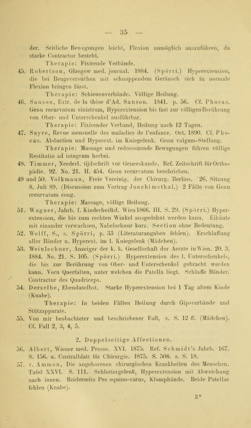 der. SoitliclR' Bcwt'iininit'ii Irichl, l'^lcxioii iimiiöylicli au^ziirüliicii, <la starke Contractur bestellt. 'riierapie: Fixireiulo Verhämlo. 4ö. Ivdhertson, Glasgow iiie<l. jouiiial. 1884. (S|i(ini.) Ilyiicroxtensioii, die bei Beug'oversuclien mil scliiia|i|ieiiil('iii riei-iiiiscli sidi in iiorinaie Flexion bring-on lässl. Tli(Ma]iie: Sciiiencnverbiinde. Völlige Heilung. 4(). Sansoi), Kxlr. de la these d'Ad. Sansoii. 1841. p. 56. Cf. Phocas. üenu lecuivatiim sinistrnm, Hyperextension bis fast zur vijlligenBerührung von Ober- und Unterschenkel ansfiUirbar. Therapie: Fixirender Verband, Heilung nach 12 Tagen. 47. Sayre, Revue niensuelle des maladies de l'enfance. Oct. 1800. Cf. l'ho- cas. Abduction und Hyperext. im Ktuegelenk. Genu valgum-Stellung. Therapie: Massage und redressirende Bewegungen führen völlige Restitutio ad iutegrum herbei. 48. Timnier, Neederl. tijdschrift vor Geneeskunde. Ref. Zeitschrift fürOrtlio- pädie. 92. No. 21. II. 454. Genu recurvatum beschrieben. 49 und 50. Volk mann, Freie Vereinig, der Chirurg. Berlins. '26. Sitzung 8. Juli 89. (Discussion zum Vortrag .Toachimsthal.) 2 Fälle von Genu recurvatum cong. Therapie: Massage, völlige Heilung. 51. Wagner, Jahrb. f. Kinderheilkd. Wien 1866. HI. S. 29. (Spörri.) Hyper- extension, die bis zum rechten Winkel ausgedehnt werden kann. Eihäute mit einander verwachsen, Nabelschnur kurz. Section ohne Bedeutung. 52. Wolff, S., s. Spörri, p. 33 (Literaturangaben fehlen). Erschlaffung aller Bänder u. Hyperext. im 1. Kniegeleidv (Mädchen). bS. Wei nie ebner, Anzeiger der k. k. Gesellschaft der Aerzte in Wien. 20. 3. 1884. No. 21. 8. 105. (Spörri.) Hyperextension des 1. Unterschenkels, die bis zur Berührung von Ober- und Unterschenkel gebracht werden kann. Vorn Querfalten, unter welchen die Patella liegt. Schlaffe Bänder. Contractur des Quadriceps. 54. Derselbe, Ebendaselbst. Starke Hyperextension bei 1 Tag altem Kinde (Knabe). Therapie: In beiden Fällen Heilung durch Gipsverbände und Stützapparate. 55. Von mir beobachteter und beschriebener Fall, s. S. 12 if. (Mädchen). Cf. Fall 2, 3, 4, 5. 2. Doppelseitige Affectionen. 56. Albert, Wiener med. Presse. XVI. 1875. Ref. Seh mi dt's .Iah rb. 167. S. 156. u. Centralhlatt für Chirurgie. 1875. S. 508. s. S. 18. 57. v. Amnion, Die angeborenen chirurgischen Krankheiten des Menschen. Tafel XXVI. S. 111. Schlottergelenk, Hyperextension mit Abweichung nach innen. Beiderseits Pes equino-varus, Klumphände. Beide Patellae fehlen (Knabe). 3*