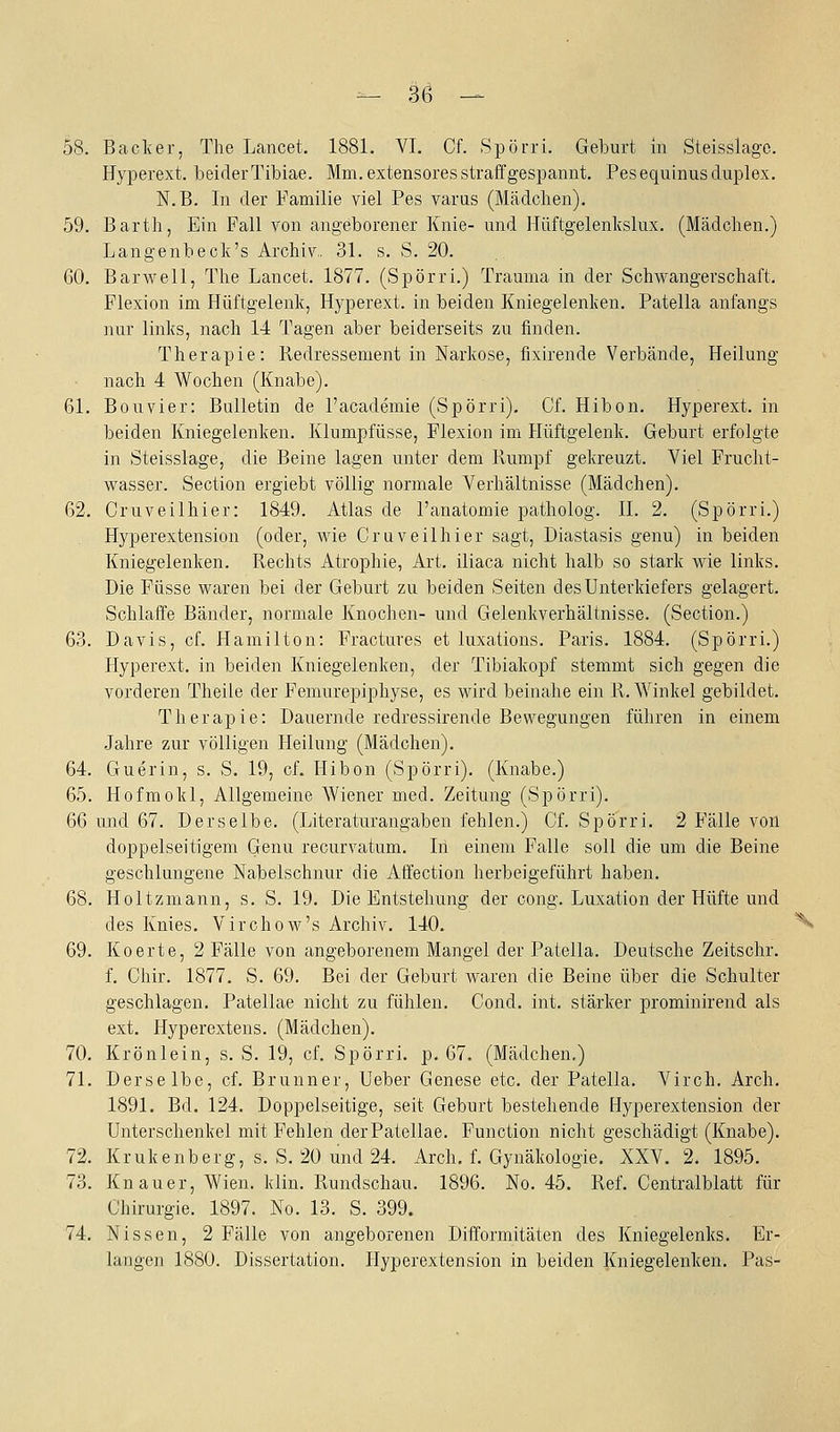 58. Bäcker, The Lancet. 1881. VI. Cf. Spörri. Geburt in Steisslago. Hyperext. beider Tibiae. Mm. extensores straff gespannt. Pesequinus duplex. N.B. In der Familie viel Pes varus (Mädchen). 59. Barth, Ein Fall von angeborener Knie- und Hüftgelenkslux. (Mädchen.) Langenbeck's Archiv., 31. s. S. 20. GO. Barwell, The Lancet. 1877. (Spörri.) Trauma in der Schwangerschaft. Flexion im Hüftgelenk, Hyperext. in beiden Kniegelenken. Patella anfangs nur links, nach 14 Tagen aber beiderseits zu finden. Therapie: Redressenient in Narkose, fixirende Verbände, Heilung nach 4 Wochen (Knabe). 61. Bouvier: Bulletin de l'academie (Spörri). Cf. Hibon. Hyperext. in beiden Kniegelenken. Klumpfüsse, Flexion im Hüftgelenk. Geburt erfolgte in Steisslage, die Beine lagen unter dem Rumpf gekreuzt. Viel Frucht- wasser. Section ergiebt völlig normale Verhältnisse (Mädchen). 62. Cruveilhier: 1849. Atlas de l'anatomie patholog. II. 2. (Spörri.) Hyperextension (oder, wie Cruveilhier sagt, Diastasis genu) in beiden Kniegelenken. Rechts Atrophie, Art. iliaca nicht halb so stark wie links. Die Füsse waren bei der Geburt zu beiden Seiten des Unterkiefers gelagert. Schlaffe Bänder, normale Knochen- und Gelenkverhältnisse. (Section.) 63. Davis, cf. Hamilton: Fractures et luxations. Paris. 1884. (Spörri.) Hyperext. in beiden Kniegelenken, der Tibiakopf stemmt sich gegen die vorderen Theile der Femurepiphyse, es wird beinahe ein R.Winkel gebildet. Therapie: Dauernde redressirende Bewegungen führen in einem Jahre zur völligen Heilung (Mädchen). 64. Guerin, s. S. 19, cf. Hibon (Spörri). (Knabe.) 65. Hofmokl, Allgemeine Wiener med. Zeitung (Spörri). 66 und 67. Derselbe. (Literaturangaben fehlen.) Cf. Spörri. 2 Fälle von doppelseitigem Genu recurvatum. In einem Falle soll die um die Beine geschlungene Nabelschnur die Atfection herbeigeführt haben. 68. Holtzmann, s. S. 19. Die Entstehung der cong. Luxation der Hüfte und des Knies. Virchow's Archiv. 140. '^ 69. Koerte, 2 Fälle von angeborenem Mangel der Patella. Deutsche Zeitschr. f. Chir. 1877. S. 69. Bei der Geburt waren die Beine über die Schulter geschlagen. Patellae nicht zu fühlen. Cond. int. stärker prominirend als ext. Hyperextens. (Mädchen). 70. Krönlein, s. S. 19, cf. Spörri. p. 67. (Mädchen.) 71. Derselbe, cf. Brunner, Ueber Genese etc. der Patella. Virch. Arch. 1891. Bd. 124. Doppelseitige, seit Geburt bestehende Hyperextension der Unterschenkel mit Fehlen derPatellae. Function nicht geschädigt (Knabe). 72. Krukenberg, s. S. 20 und 24. Arch. f. Gynäkologie. XXV. 2. 1895. 73. Knauer, Wien. klin. Rundschau. 1896. No. 45. Ref. Centralblatt für Chirurgie. 1897. No. 13. S. 399. 74. Nissen, 2 Fälle von angeborenen Difformitäten des Kniegelenks. Er- langen 1880. Dissertation. Hyperextension in beiden Kniegelenken. Pas-