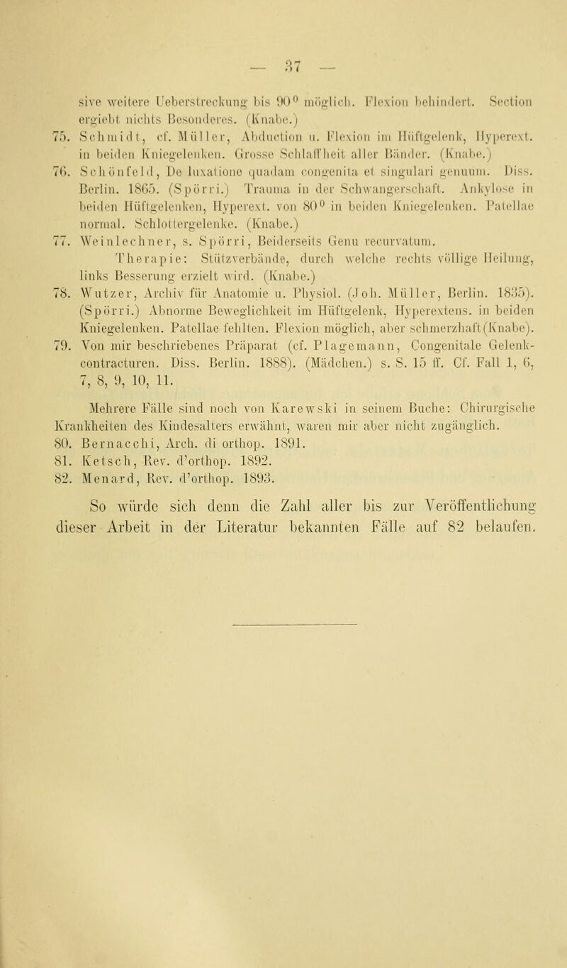 — 9,1 — sivp wcilere Ueberstvecknng bis OO*^ luüMlich. I-Mcxhui licliiinlort. Scction ert;iol)l nichts Rosüiulores. (Kiiubo.j 75. Scliniitll, cl'. Müll er, Aluliictioii u. l''lc\ioii im Iliirifj,clciik, llypercxt. in beiden Kniegelenken. (Iinssc ScIilalVIieii alier Biimler. (Knai>e.) 76. Sohönfclil, Do Inxaliüne tjuadani congenita et singnlari gennnni. Diss. Berlin. 1865. (Spürri.) Trannia in der Schwangerscliafi. Ankybtse in beiilen ITüflgelenkon, llyperexl. von 80'^ in iicidcn Knicuidcnki'n. I'alidlae normal. SchloKergelenke. (Knabe.) 77. Weinlcchner, s. .S|iürri, Beiderseits Genu recurvatnm. Therapie: Stützverbände, durch welche rechts völlige IJeilung, links Besserung erzielt wird. (Knabe.) 78. Wutzer, Avcliiv für Anatomie n. Pliysiol. (.loh. Müller, Berlin. 1835). (Spörri.) Abnorme Beweglichkeit im Hüflgelenk, Hyperextens. in beiden Kniegelenken. Patellae fehlten. Flexion möglich, aber schmcrzhaft(Knabe). 79. Von mir beschriebenes Präparat (cf. Plagemann, Congenitale Gelenk- contracturen. Diss. Berlin. 1888). (Mädchen.) s. S. 15 ff. Cf. Fall 1, 6, 7, 8, 9, 10, 11. Mehrere Fälle sind noch von Karewski in seinem Buche: Chirurgische Krankheiten des Kindesalters erwähnt, waren mir aber nicht zugänglich. 80. Bernacchi, Areh. di ortliop. 1891. 81. Ketsch, Rev. d'orthop. 1892. 82. Menard, Rev. d'orthop. 1893. So würde sicli denn die Zahl aller bis zur Veröffentlichung dieser Arbeit in der Literatur bekannten Fälle auf 82 belaufen.