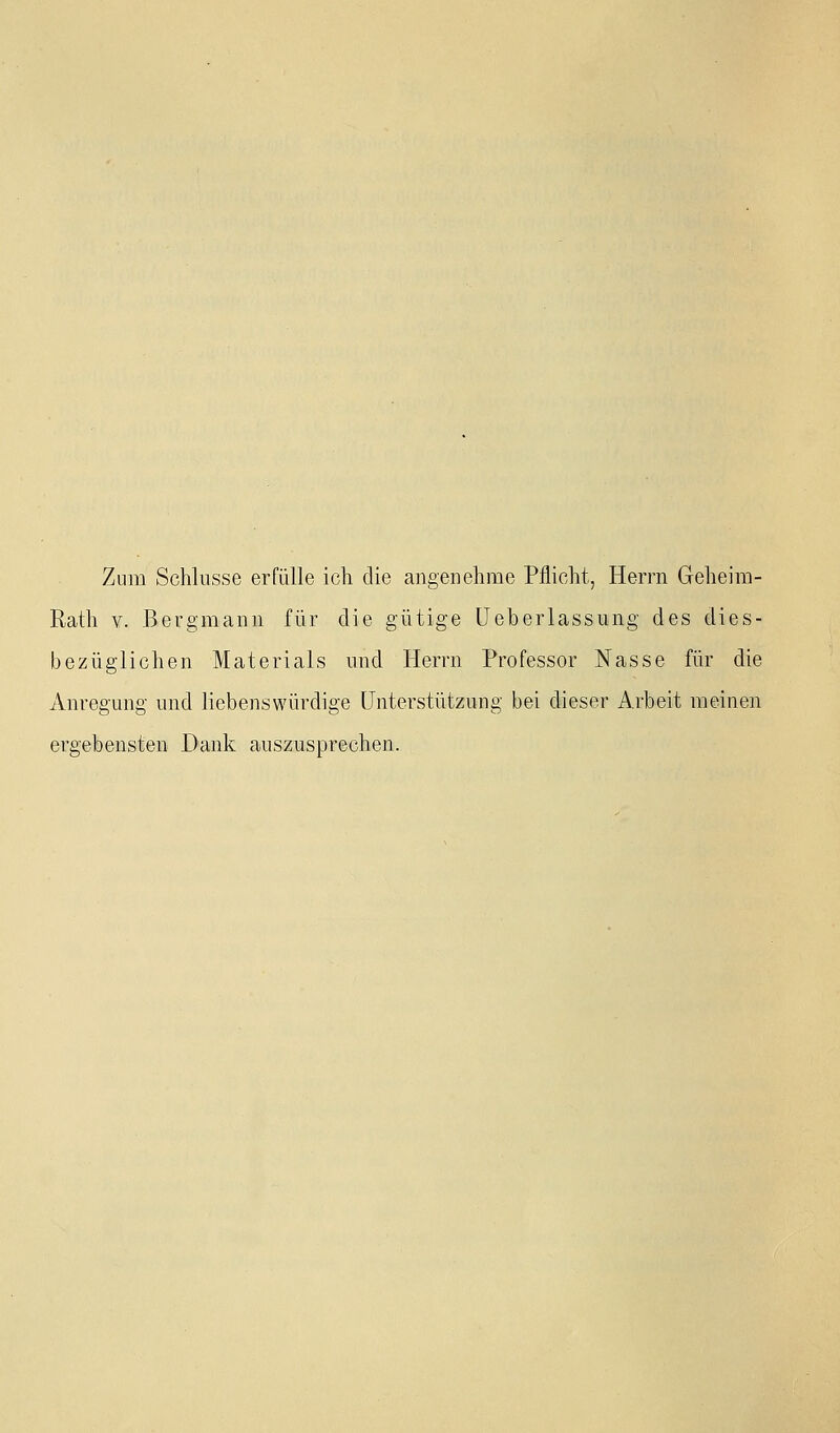 Zum Schlüsse erfülle ich die angenehme Pflicht, Herrn Geheim- Rath V. Bergmann für die gütige üeberlassung des dies- bezüglichen Materials und Herrn Professor Nasse für die Anregung und liebenswürdige Unterstützung bei dieser Arbeit meinen ergebensten Dank auszusprechen.